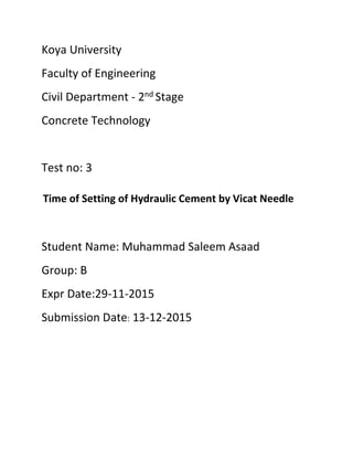 Koya University
Faculty of Engineering
Civil Department - 2nd Stage
Concrete Technology
Test no: 3
Time of Setting of Hydraulic Cement by Vicat Needle
Student Name: Muhammad Saleem Asaad
Group: B
Expr Date:29-11-2015
Submission Date: 13-12-2015
 
