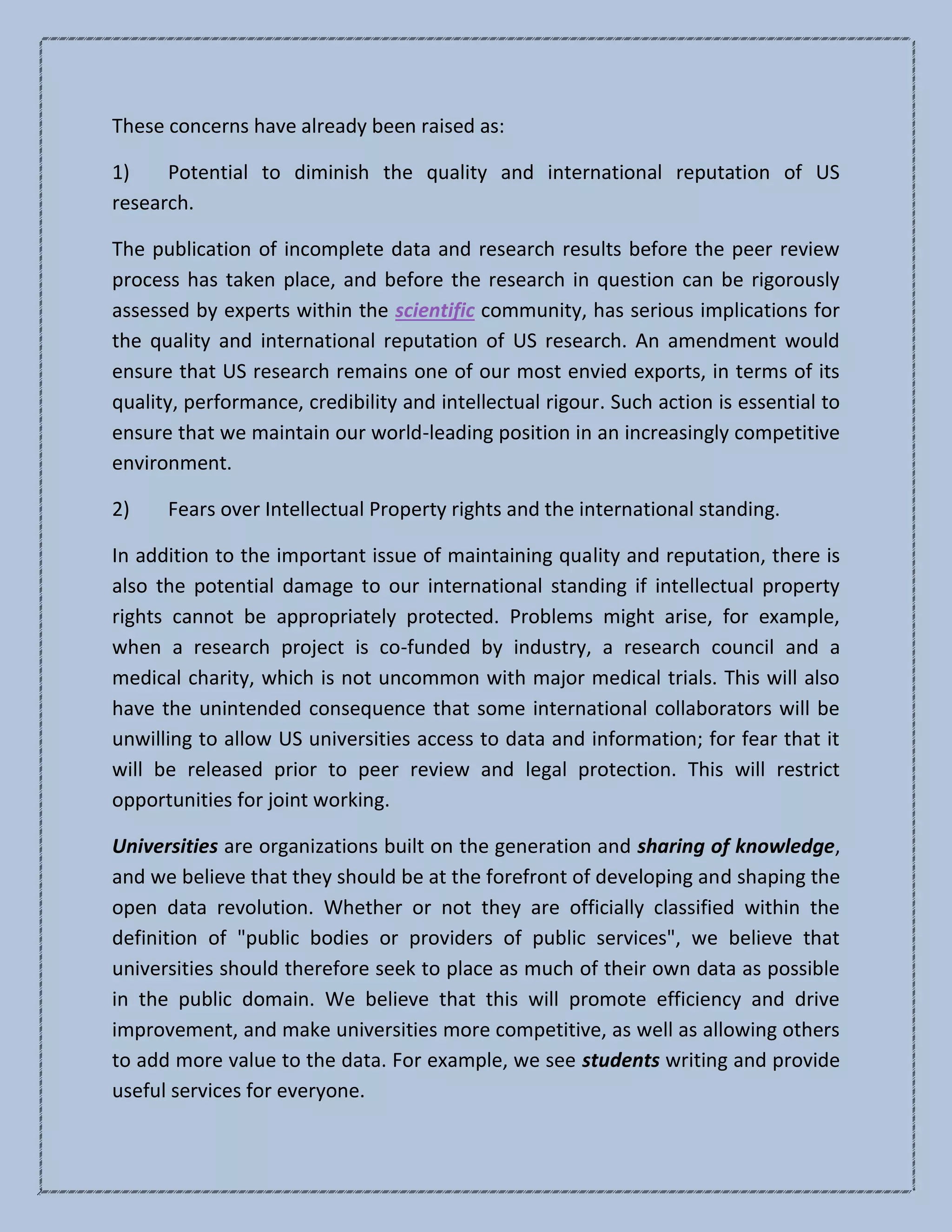 These concerns have already been raised as:
1) Potential to diminish the quality and international reputation of US
research.
The publication of incomplete data and research results before the peer review
process has taken place, and before the research in question can be rigorously
assessed by experts within the scientific community, has serious implications for
the quality and international reputation of US research. An amendment would
ensure that US research remains one of our most envied exports, in terms of its
quality, performance, credibility and intellectual rigour. Such action is essential to
ensure that we maintain our world-leading position in an increasingly competitive
environment.
2) Fears over Intellectual Property rights and the international standing.
In addition to the important issue of maintaining quality and reputation, there is
also the potential damage to our international standing if intellectual property
rights cannot be appropriately protected. Problems might arise, for example,
when a research project is co-funded by industry, a research council and a
medical charity, which is not uncommon with major medical trials. This will also
have the unintended consequence that some international collaborators will be
unwilling to allow US universities access to data and information; for fear that it
will be released prior to peer review and legal protection. This will restrict
opportunities for joint working.
Universities are organizations built on the generation and sharing of knowledge,
and we believe that they should be at the forefront of developing and shaping the
open data revolution. Whether or not they are officially classified within the
definition of "public bodies or providers of public services", we believe that
universities should therefore seek to place as much of their own data as possible
in the public domain. We believe that this will promote efficiency and drive
improvement, and make universities more competitive, as well as allowing others
to add more value to the data. For example, we see students writing and provide
useful services for everyone.
 