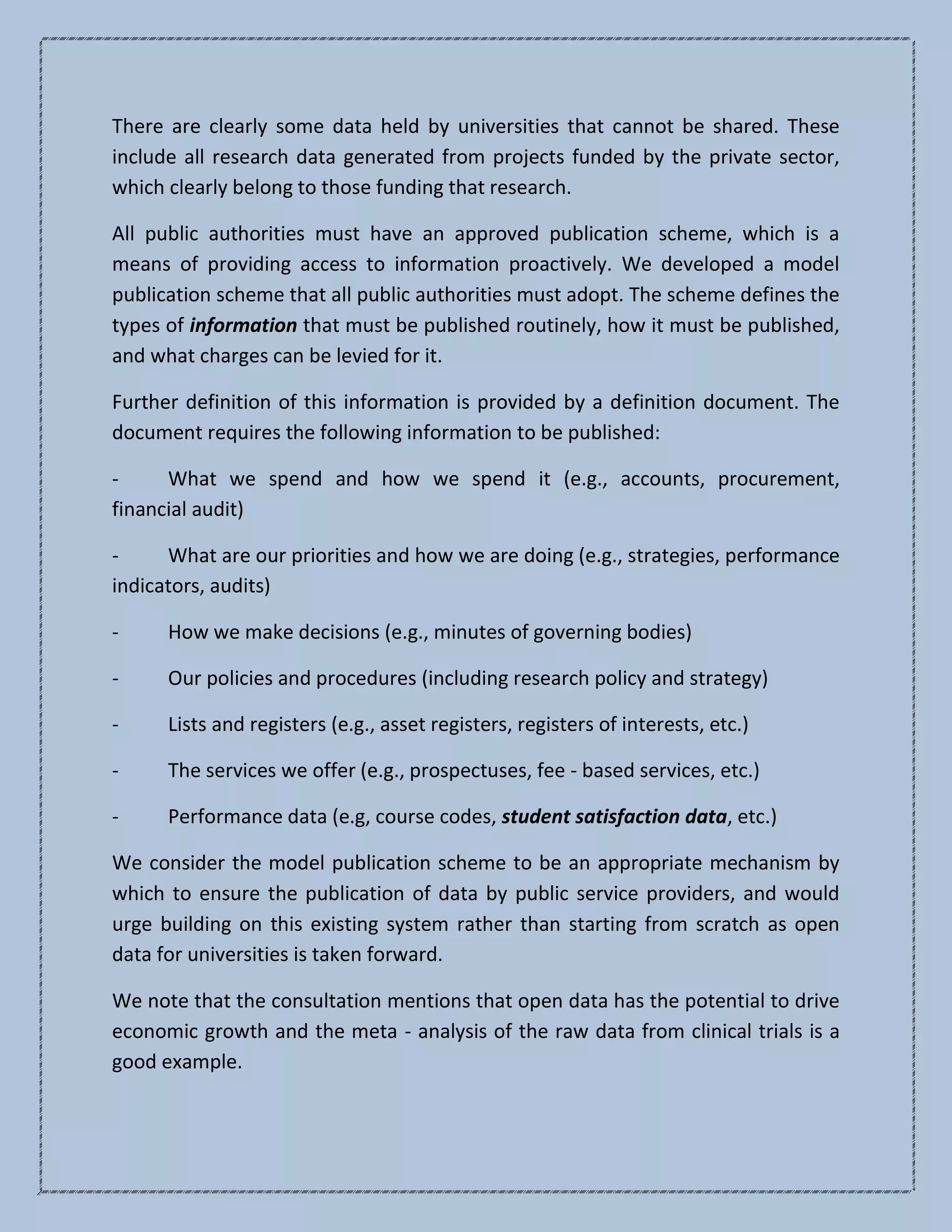 There are clearly some data held by universities that cannot be shared. These
include all research data generated from projects funded by the private sector,
which clearly belong to those funding that research.
All public authorities must have an approved publication scheme, which is a
means of providing access to information proactively. We developed a model
publication scheme that all public authorities must adopt. The scheme defines the
types of information that must be published routinely, how it must be published,
and what charges can be levied for it.
Further definition of this information is provided by a definition document. The
document requires the following information to be published:
- What we spend and how we spend it (e.g., accounts, procurement,
financial audit)
- What are our priorities and how we are doing (e.g., strategies, performance
indicators, audits)
- How we make decisions (e.g., minutes of governing bodies)
- Our policies and procedures (including research policy and strategy)
- Lists and registers (e.g., asset registers, registers of interests, etc.)
- The services we offer (e.g., prospectuses, fee - based services, etc.)
- Performance data (e.g, course codes, student satisfaction data, etc.)
We consider the model publication scheme to be an appropriate mechanism by
which to ensure the publication of data by public service providers, and would
urge building on this existing system rather than starting from scratch as open
data for universities is taken forward.
We note that the consultation mentions that open data has the potential to drive
economic growth and the meta - analysis of the raw data from clinical trials is a
good example.
 