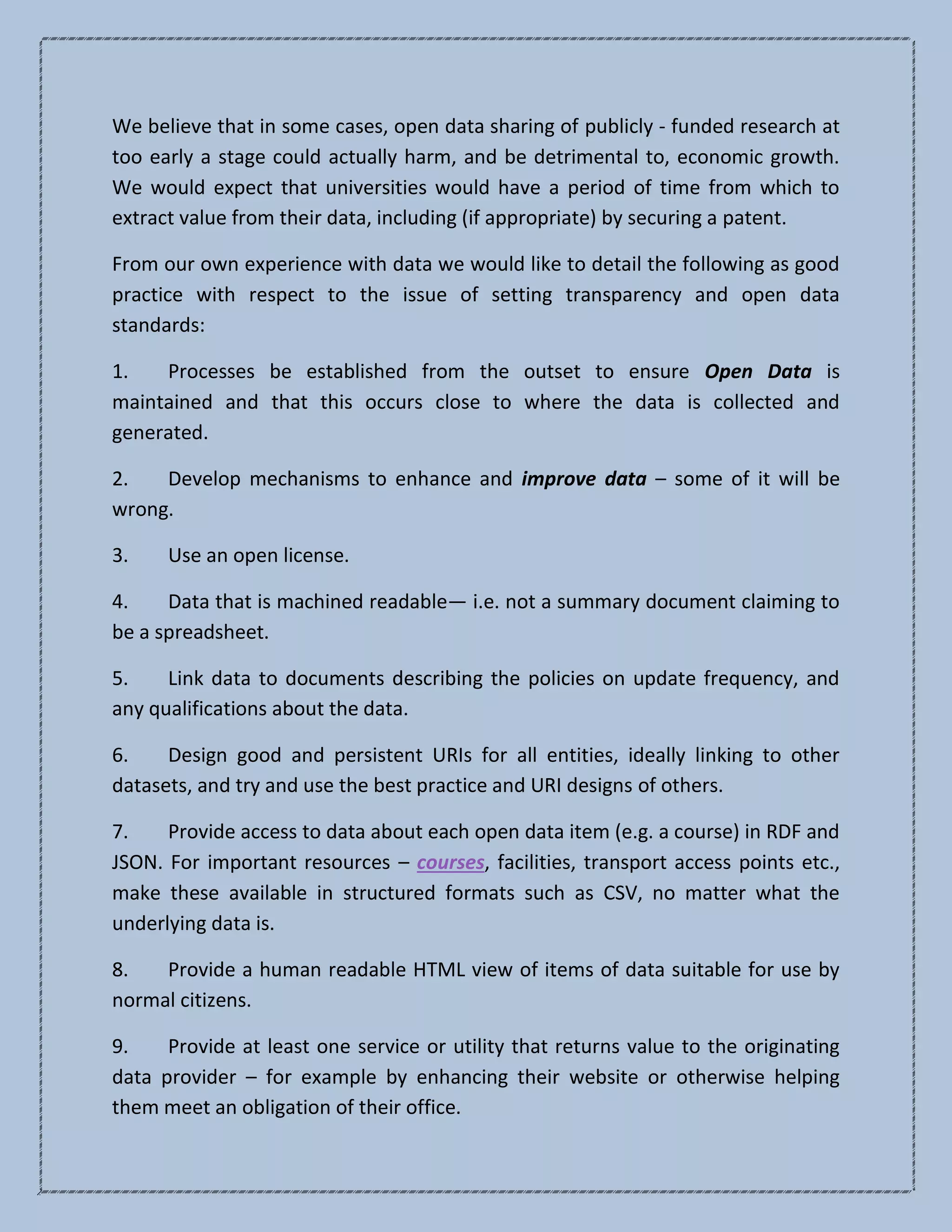 We believe that in some cases, open data sharing of publicly - funded research at
too early a stage could actually harm, and be detrimental to, economic growth.
We would expect that universities would have a period of time from which to
extract value from their data, including (if appropriate) by securing a patent.
From our own experience with data we would like to detail the following as good
practice with respect to the issue of setting transparency and open data
standards:
1. Processes be established from the outset to ensure Open Data is
maintained and that this occurs close to where the data is collected and
generated.
2. Develop mechanisms to enhance and improve data – some of it will be
wrong.
3. Use an open license.
4. Data that is machined readable— i.e. not a summary document claiming to
be a spreadsheet.
5. Link data to documents describing the policies on update frequency, and
any qualifications about the data.
6. Design good and persistent URIs for all entities, ideally linking to other
datasets, and try and use the best practice and URI designs of others.
7. Provide access to data about each open data item (e.g. a course) in RDF and
JSON. For important resources – courses, facilities, transport access points etc.,
make these available in structured formats such as CSV, no matter what the
underlying data is.
8. Provide a human readable HTML view of items of data suitable for use by
normal citizens.
9. Provide at least one service or utility that returns value to the originating
data provider – for example by enhancing their website or otherwise helping
them meet an obligation of their office.
 