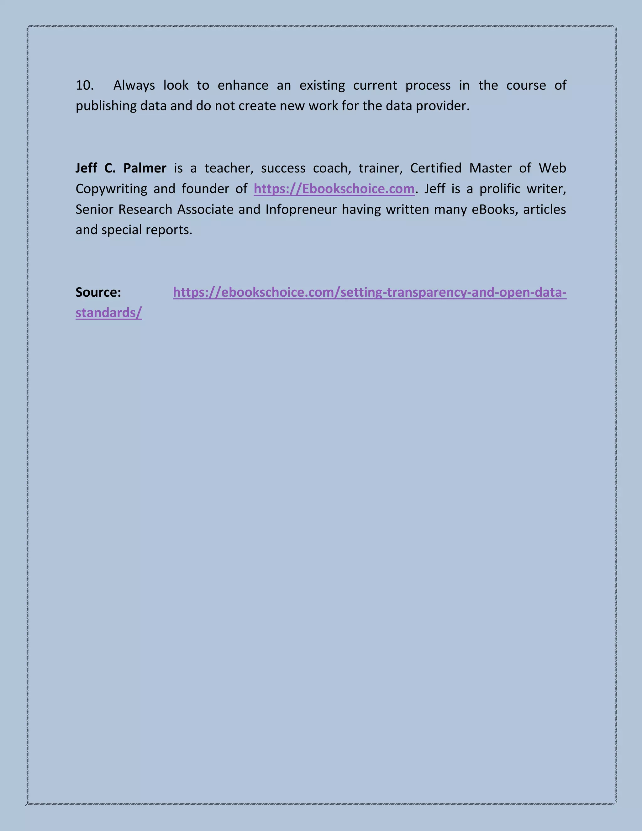 10. Always look to enhance an existing current process in the course of
publishing data and do not create new work for the data provider.
Jeff C. Palmer is a teacher, success coach, trainer, Certified Master of Web
Copywriting and founder of https://Ebookschoice.com. Jeff is a prolific writer,
Senior Research Associate and Infopreneur having written many eBooks, articles
and special reports.
Source: https://ebookschoice.com/setting-transparency-and-open-data-
standards/
 