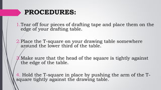 PROCEDURES:
1.Tear off four pieces of drafting tape and place them on the
edge of your drafting table.
2.Place the T-square on your drawing table somewhere
around the lower third of the table.
3.Make sure that the head of the square is tightly against
the edge of the table.
4. Hold the T-square in place by pushing the arm of the T-
square tightly against the drawing table.
 