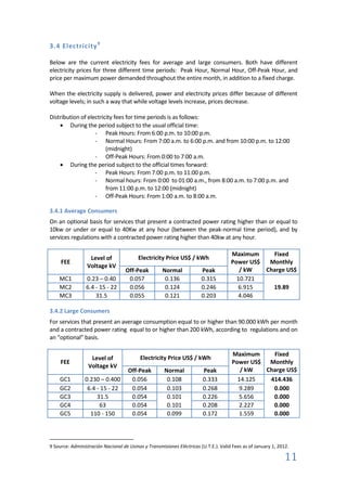 3.4 Electricity 9

Below are the current electricity fees for average and large consumers. Both have different
electricity prices for three different time periods: Peak Hour, Normal Hour, Off-Peak Hour, and
price per maximum power demanded throughout the entire month, in addition to a fixed charge.

When the electricity supply is delivered, power and electricity prices differ because of different
voltage levels; in such a way that while voltage levels increase, prices decrease.

Distribution of electricity fees for time periods is as follows:
        During the period subject to the usual official time:
                   - Peak Hours: From 6:00 p.m. to 10:00 p.m.
                   - Normal Hours: From 7:00 a.m. to 6:00 p.m. and from 10:00 p.m. to 12:00
                        (midnight)
                   - Off-Peak Hours: From 0:00 to 7:00 a.m.
        During the period subject to the official times forward:
                   - Peak Hours: From 7:00 p.m. to 11:00 p.m.
                   - Normal hours: From 0:00 to 01:00 a.m., from 8:00 a.m. to 7:00 p.m. and
                        from 11:00 p.m. to 12:00 (midnight)
                   - Off-Peak Hours: From 1:00 a.m. to 8:00 a.m.

3.4.1 Average Consumers
On an optional basis for services that present a contracted power rating higher than or equal to
10kw or under or equal to 40Kw at any hour (between the peak-normal time period), and by
services regulations with a contracted power rating higher than 40kw at any hour.

                                                                                      Maximum     Fixed
                  Level of                Electricity Price US$ / kWh
     FEE                                                                              Power US$  Monthly
                 Voltage kV
                                    Off-Peak         Normal             Peak             / kW   Charge US$
    MC1          0.23 – 0.40         0.057            0.136             0.315           10.721
    MC2          6.4 - 15 - 22       0.056            0.124             0.246           6.915     19.89
    MC3              31.5            0.055            0.121             0.203           4.046

3.4.2 Large Consumers
For services that present an average consumption equal to or higher than 90.000 kWh per month
and a contracted power rating equal to or higher than 200 kWh, according to regulations and on
an “optional” basis.

                                                                                      Maximum     Fixed
                   Level of                Electricity Price US$ / kWh
     FEE                                                                              Power US$ Monthly
                  Voltage kV
                                     Off-Peak         Normal             Peak            / kW   Charge US$
    GC1         0.230 – 0.400         0.056            0.108             0.333          14.125   414.436
    GC2          6.4 - 15 - 22        0.054            0.103             0.268          9.289     0.000
    GC3              31.5             0.054            0.101             0.226          5.656     0.000
    GC4               63              0.054            0.101             0.208          2.227     0.000
    GC5           110 - 150           0.054            0.099             0.172          1.559     0.000




9 Source: Administración Nacional de Usinas y Transmisiones Eléctricas (U.T.E.). Valid Fees as of January 1, 2012.

                                                                                                                11
 