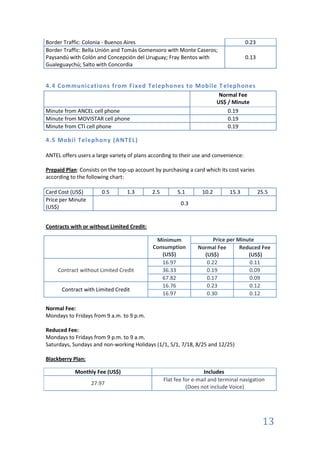 Border Traffic: Colonia - Buenos Aires                                                0.23
Border Traffic: Bella Unión and Tomás Gomensoro with Monte Caseros;
Paysandú with Colón and Concepción del Uruguay; Fray Bentos with                      0.13
Gualeguaychú; Salto with Concordia


4.4 Communications from Fixed Telephones to Mobile T elephones
                                                                          Normal Fee
                                                                         US$ / Minute
Minute from ANCEL cell phone                                                 0.19
Minute from MOVISTAR cell phone                                              0.19
Minute from CTI cell phone                                                   0.19

4.5 Mobil Telephony (ANTEL)

ANTEL offers users a large variety of plans according to their use and convenience:

Prepaid Plan: Consists on the top-up account by purchasing a card which its cost varies
according to the following chart:

Card Cost (US$)        0.5        1.3       2.5        5.1        10.2        15.3           25.5
Price per Minute
                                                         0.3
(US$)


Contracts with or without Limited Credit:

                                             Minimum                  Price per Minute
                                            Consumption         Normal Fee       Reduced Fee
                                               (US$)              (US$)             (US$)
                                               16.97               0.22             0.11
     Contract without Limited Credit           36.33               0.19             0.09
                                               67.82               0.17             0.09
                                               16.76               0.23             0.12
      Contract with Limited Credit
                                               16.97               0.30             0.12

Normal Fee:
Mondays to Fridays from 9 a.m. to 9 p.m.

Reduced Fee:
Mondays to Fridays from 9 p.m. to 9 a.m.
Saturdays, Sundays and non-working Holidays (1/1, 5/1, 7/18, 8/25 and 12/25)

Blackberry Plan:

            Monthly Fee (US$)                                      Includes
                                                  Flat fee for e-mail and terminal navigation
                   27.97
                                                            (Does not include Voice)




                                                                                              13
 