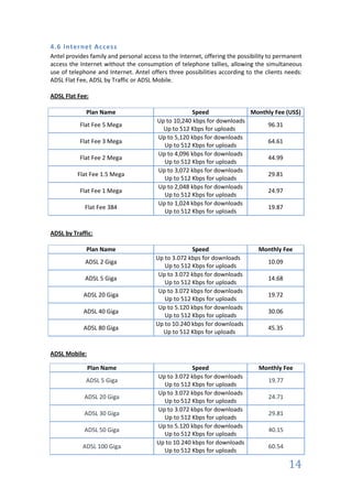 4.6 Internet Access
Antel provides family and personal access to the Internet, offering the possibility to permanent
access the Internet without the consumption of telephone tallies, allowing the simultaneous
use of telephone and Internet. Antel offers three possibilities according to the clients needs:
ADSL Flat Fee, ADSL by Traffic or ADSL Mobile.

ADSL Flat Fee:

             Plan Name                              Speed               Monthly Fee (US$)
                                        Up to 10,240 kbps for downloads
           Flat Fee 5 Mega                                                   96.31
                                          Up to 512 Kbps for uploads
                                        Up to 5,120 kbps for downloads
           Flat Fee 3 Mega                                                   64.61
                                          Up to 512 Kbps for uploads
                                        Up to 4,096 kbps for downloads
           Flat Fee 2 Mega                                                   44.99
                                          Up to 512 Kbps for uploads
                                        Up to 3,072 kbps for downloads
          Flat Fee 1.5 Mega                                                  29.81
                                          Up to 512 Kbps for uploads
                                        Up to 2,048 kbps for downloads
           Flat Fee 1 Mega                                                   24.97
                                          Up to 512 Kbps for uploads
                                        Up to 1,024 kbps for downloads
             Flat Fee 384                                                    19.87
                                          Up to 512 Kbps for uploads


ADSL by Traffic:

             Plan Name                               Speed                     Monthly Fee
                                        Up to 3.072 kbps for downloads
             ADSL 2 Giga                                                           10.09
                                           Up to 512 Kbps for uploads
                                         Up to 3.072 kbps for downloads
             ADSL 5 Giga                                                           14.68
                                           Up to 512 Kbps for uploads
                                         Up to 3.072 kbps for downloads
            ADSL 20 Giga                                                           19.72
                                           Up to 512 Kbps for uploads
                                         Up to 5.120 kbps for downloads
            ADSL 40 Giga                                                           30.06
                                           Up to 512 Kbps for uploads
                                        Up to 10.240 kbps for downloads
            ADSL 80 Giga                                                           45.35
                                          Up to 512 Kbps for uploads


ADSL Mobile:

               Plan Name                             Speed                     Monthly Fee
                                        Up to 3.072 kbps for downloads
             ADSL 5 Giga                                                           19.77
                                          Up to 512 Kbps for uploads
                                        Up to 3.072 kbps for downloads
             ADSL 20 Giga                                                          24.71
                                          Up to 512 Kbps for uploads
                                        Up to 3.072 kbps for downloads
             ADSL 30 Giga                                                          29.81
                                          Up to 512 Kbps for uploads
                                        Up to 5.120 kbps for downloads
             ADSL 50 Giga                                                          40.15
                                          Up to 512 Kbps for uploads
                                        Up to 10.240 kbps for downloads
            ADSL 100 Giga                                                          60.54
                                          Up to 512 Kbps for uploads

                                                                                           14
 