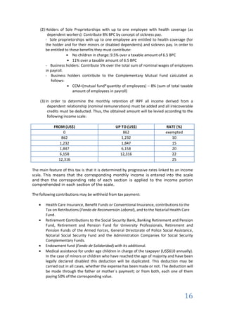 (2) Holders of Sole Proprietorships with up to one employee with health coverage (as
         dependent workers): Contribute 8% BPC by concept of sickness pay.
        - Sole proprietorships with up to one employee are entitled to health coverage (for
        the holder and for their minors or disabled dependents) and sickness pay. In order to
        be entitled to these benefits they must contribute:
                         No children in charge: 9.5% over a taxable amount of 6.5 BPC
                         11% over a taxable amount of 6.5 BPC
        - Business holders: Contribute 5% over the total sum of nominal wages of employees
        in payroll.
        - Business holders contribute to the Complementary Mutual Fund calculated as
            follows:
                         CCM=(mutual fund*quantity of employees) – 8% (sum of total taxable
                         amount of employees in payroll)

    (3) In order to determine the monthly retention of IRPF all income derived from a
         dependent relationship (nominal remunerations) must be added and all irrecoverable
         credits must be deducted. Thus, the obtained amount will be levied according to the
         following income scale:

            FROM (US$)                          UP TO (US$)                   RATE (%)
                 0                                  862                       exempted
                862                                1,232                         10
               1,232                               1,847                         15
               1,847                               6,158                         20
               6,158                              12,316                         22
              12,316                                                             25

The main feature of this tax is that it is determined by progressive rates linked to an income
scale. This means that the corresponding monthly income is entered into the scale
and then the corresponding rate of each section is applied to the income portion
comprehended in each section of the scale.

The following contributions may be withheld from tax payment:

       Health Care Insurance, Benefit Funds or Conventional Insurance, contributions to the
       Tax on Retributions (Fondo de Reconversión Laboral), and to the Notarial Health Care
       Fund.
       Retirement Contributions to the Social Security Bank, Banking Retirement and Pension
       Fund, Retirement and Pension Fund for University Professionals, Retirement and
       Pension Funds of the Armed Forces, General Directorate of Police Social Assistance,
       Notarial Social Security Fund and the Administration Companies for Social Security
       Complementary Funds.
       Endowment fund (Fondo de Solidaridad) with its additional.
       Medical assistance for under age children in charge of the taxpayer (US$610 annually).
       In the case of minors or children who have reached the age of majority and have been
       legally declared disabled this deduction will be duplicated. This deduction may be
       carried out in all cases, whether the expense has been made or not. The deduction will
       be made through the father or mother`s payment; or from both, each one of them
       paying 50% of the corresponding value.



                                                                                         16
 