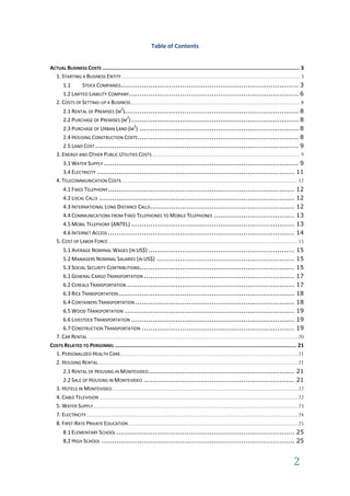 Table of Contents


ACTUAL BUSINESS COSTS ............................................................................................................................... 3
  1. STARTING A BUSINESS ENTITY ......................................................................................................... 3
      1.1      STOCK COMPANIES.................................................................................... 3
      1.2 LIMITED LIABILITY COMPANY ................................................................................ 6
   2. COSTS OF SETTING-UP A BUSINESS.................................................................................................... 8
      2.1 RENTAL OF PREMISES (M ).................................................................................. 8
                                          2


      2.2 PURCHASE OF PREMISES (M ) ............................................................................... 8
                                   2


      2.3 PURCHASE OF URBAN LAND (M ) ........................................................................... 8
                                      2


      2.4 HOUSING CONSTRUCTION COSTS ............................................................................ 8
      2.5 LAND COST ................................................................................................ 9
   3. ENERGY AND OTHER PUBLIC UTILITIES COSTS ....................................................................................... 9
      3.1 WATER SUPPLY ............................................................................................ 9
      3.4 ELECTRICITY ............................................................................................. 11
   4. TELECOMMUNICATION COSTS ........................................................................................................ 12
      4.1 FIXED TELEPHONY ........................................................................................ 12
      4.2 LOCAL CALLS ............................................................................................ 12
      4.3 INTERNATIONAL LONG DISTANCE CALLS .................................................................... 12
      4.4 COMMUNICATIONS FROM FIXED TELEPHONES TO MOBILE TELEPHONES ...................................... 13
      4.5 MOBIL TELEPHONY (ANTEL) ............................................................................. 13
      4.6 INTERNET ACCESS ........................................................................................ 14
   5. COST OF LABOR FORCE ................................................................................................................ 15
     5.1 AVERAGE NOMINAL WAGES (IN US$) ..................................................................... 15
     5.2 MANAGERS NOMINAL SALARIES (IN US$) ................................................................. 15
     5.3 SOCIAL SECURITY CONTRIBUTIONS ......................................................................... 15
     6.1 GENERAL CARGO TRANSPORTATION ....................................................................... 17
     6.2 CEREALS TRANSPORTATION ............................................................................... 17
     6.3 RICE TRANSPORTATION ................................................................................... 18
     6.4 CONTAINERS TRANSPORTATION ........................................................................... 18
     6.5 WOOD TRANSPORTATION ................................................................................ 19
     6.6 LIVESTOCK TRANSPORTATION ............................................................................. 19
     6.7 CONSTRUCTION TRANSPORTATION ........................................................................ 19
  7. CAR RENTAL ............................................................................................................................ 20
COSTS RELATED TO PERSONNEL ..................................................................................................................... 21
  1. PERSONALIZED HEALTH CARE......................................................................................................... 21
  2. HOUSING RENTAL ...................................................................................................................... 21
      2.1 RENTAL OF HOUSING IN MONTEVIDEO..................................................................... 21
      2.2 SALE OF HOUSING IN MONTEVIDEO ....................................................................... 21
   3. HOTELS IN MONTEVIDEO.............................................................................................................. 22
   4. CABLE TELEVISION ..................................................................................................................... 22
   5. WATER SUPPLY......................................................................................................................... 23
   7. ELECTRICITY ............................................................................................................................. 24
   8. FIRST-RATE PRIVATE EDUCATION .................................................................................................... 25
       8.1 ELEMENTARY SCHOOL .................................................................................... 25
       8.2 HIGH SCHOOL ........................................................................................... 25


                                                                                                                                                2
 