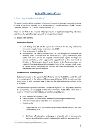 Actual Business Costs
1. Starting a Business Entity 1

This section contains all the important information in regard to starting a business in Uruguay,
including all the steps required for an entrepreneur to formally register a Stock Company
(“Sociedad Anónima”) or a Limited Liability Company (LLC).

Below you will find all the required official procedures to legally start operating a business
according to the type of company you wish to incorporate or register.

1.1 Stock Companies

     Shareholders Meeting

              Cost: Notary fees, 5% of the capital (the minimum fee for any professional
              intervention may in no case be less than US$ 1,107)
              Time to Complete: 1 working day.
              Requirements: The meeting must establish the contracting parties; the name; the
              domicile; object or activity that will be carried out; capital, contributions, how
              profits and losses are to be assigned; administration regime, meetings and
              internal verification, where appropriate, appointment of the first Board of
              Directors or Administrator, as well as the trustee or the fiscal commission and
              establish their designation and the stipulated term of the company; stock nature
              or classes, amount, conditions and emission and other characteristics; the term
              may exceed the stipulated 30 years.

     Stock Companies By-Laws Approval

     By-Laws are subject to the approval of the National Internal Audit Office (AIN). This body
     is an executing unit of the Ministry of Economics and Finance (MEF), its main role is the
     enforcement of stock companies legal By-laws and the subscriptions and minimum paying
     in of capital.

     The administrative procedure must be carried out in person. You may choose between
     the standard By-Law developed by the National Internal Audit Office (which can be
     acquired in the aforementioned body), or a self-developed By-Law.

              Cost: Standard procedure US$ 560
              Execution term: 30 calendar days immediately following its incorporation
              Time to Complete: 30 calendar days since it was received
              Requirements:

              i.    Original By-Law or a notarized copy with signatures certification and their
                    corresponding seals.


              ii.   Certificate of subscription and paying in of capital with its corresponding
                    stamps, according to the models available at the web site: www.ain.gub.uy.

1 Source: Online Portal (www.portaldelaempresa.gub.uy)

                                                                                             3
 
