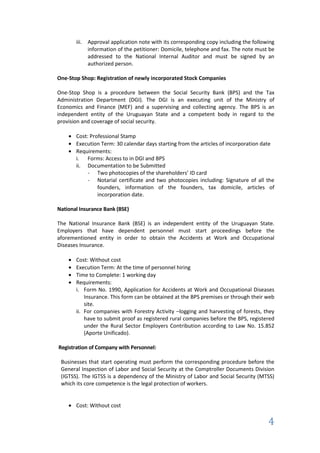 iii. Approval application note with its corresponding copy including the following
            information of the petitioner: Domicile, telephone and fax. The note must be
            addressed to the National Internal Auditor and must be signed by an
            authorized person.

One-Stop Shop: Registration of newly incorporated Stock Companies

One-Stop Shop is a procedure between the Social Security Bank (BPS) and the Tax
Administration Department (DGI). The DGI is an executing unit of the Ministry of
Economics and Finance (MEF) and a supervising and collecting agency. The BPS is an
independent entity of the Uruguayan State and a competent body in regard to the
provision and coverage of social security.

       Cost: Professional Stamp
       Execution Term: 30 calendar days starting from the articles of incorporation date
       Requirements:
       i. Forms: Access to in DGI and BPS
       ii. Documentation to be Submitted
            - Two photocopies of the shareholders’ ID card
            - Notarial certificate and two photocopies including: Signature of all the
                founders, information of the founders, tax domicile, articles of
                incorporation date.

National Insurance Bank (BSE)

The National Insurance Bank (BSE) is an independent entity of the Uruguayan State.
Employers that have dependent personnel must start proceedings before the
aforementioned entity in order to obtain the Accidents at Work and Occupational
Diseases Insurance.

       Cost: Without cost
       Execution Term: At the time of personnel hiring
       Time to Complete: 1 working day
       Requirements:
       i. Form No. 1990, Application for Accidents at Work and Occupational Diseases
           Insurance. This form can be obtained at the BPS premises or through their web
           site.
       ii. For companies with Forestry Activity –logging and harvesting of forests, they
           have to submit proof as registered rural companies before the BPS, registered
           under the Rural Sector Employers Contribution according to Law No. 15.852
           (Aporte Unificado).

Registration of Company with Personnel:

 Businesses that start operating must perform the corresponding procedure before the
 General Inspection of Labor and Social Security at the Comptroller Documents Division
 (IGTSS). The IGTSS is a dependency of the Ministry of Labor and Social Security (MTSS)
 which its core competence is the legal protection of workers.


       Cost: Without cost

                                                                                      4
 