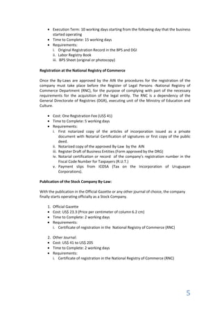 Execution Term: 10 working days starting from the following day that the business
       started operating
       Time to Complete: 15 working days
       Requirements:
       i. Original Registration Record in the BPS and DGI
       ii. Labor Registry Book
       iii. BPS Sheet (original or photocopy)

Registration at the National Registry of Commerce

Once the By-Laws are approved by the AIN the procedures for the registration of the
company must take place before the Register of Legal Persons -National Registry of
Commerce Department (RNC), for the purpose of complying with part of the necessary
requirements for the acquisition of the legal entity. The RNC is a dependency of the
General Directorate of Registries (DGR), executing unit of the Ministry of Education and
Culture.

       Cost: One Registration Fee (US$ 41)
       Time to Complete: 5 working days
       Requirements:
       i. First notarized copy of the articles of incorporation issued as a private
            document with Notarial Certification of signatures or first copy of the public
            deed.
       ii. Notarized copy of the approved By-Law by the AIN
       iii. Register Draft of Business Entities (Form approved by the DRG)
       iv. Notarial certification or record of the company’s registration number in the
            Fiscal Code Number for Taxpayers (R.U.T.)
       v. Payment slips from ICOSA (Tax on the Incorporation of Uruguayan
            Corporations).

Publication of the Stock Company By-Law:

With the publication in the Official Gazette or any other journal of choice, the company
finally starts operating officially as a Stock Company.

    1. Official Gazette
       Cost: US$ 23.3 (Price per centimeter of column 6.2 cm)
       Time to Complete: 2 working days
       Requirements:
       i. Certificate of registration in the National Registry of Commerce (RNC)

    2. Other Journal:
       Cost: US$ 41 to US$ 205
       Time to Complete: 2 working days
       Requirements:
       i. Certificate of registration in the National Registry of Commerce (RNC)




                                                                                           5
 