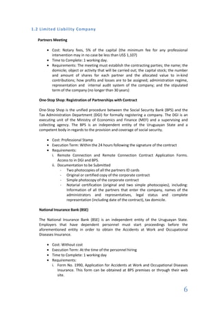 1.2 Limited Liability Company

  Partners Meeting

          Cost: Notary fees, 5% of the capital (the minimum fee for any professional
          intervention may in no case be less than US$ 1,107)
          Time to Complete: 1 working day.
          Requirements: The meeting must establish the contracting parties; the name; the
          domicile; object or activity that will be carried out; the capital stock; the number
          and amount of shares for each partner and the allocated value to in-kind
          contributions; how profits and losses are to be assigned; administration regime,
          representation and internal audit system of the company; and the stipulated
          term of the company (no longer than 30 years)

   One-Stop Shop: Registration of Partnerships with Contract

   One-Stop Shop is the unified procedure between the Social Security Bank (BPS) and the
   Tax Administration Department (DGI) for formally registering a company. The DGI is an
   executing unit of the Ministry of Economics and Finance (MEF) and a supervising and
   collecting agency. The BPS is an independent entity of the Uruguayan State and a
   competent body in regards to the provision and coverage of social security.

          Cost: Professional Stamp
          Execution Term: Within the 24 hours following the signature of the contract
          Requirements:
          i. Remote Connection and Remote Connection Contract Application Forms.
              Access to in DGI and BPS.
          ii. Documentation to be Submitted
               - Two photocopies of all the partners ID cards
               - Original or certified copy of the corporate contract
               - Simple photocopy of the corporate contract
               - Notarial certification (original and two simple photocopies), including:
                   Information of all the partners that enter the company, names of the
                   administrators and representatives, legal status and complete
                   representation (including date of the contract), tax domicile.

   National Insurance Bank (BSE)

   The National Insurance Bank (BSE) is an independent entity of the Uruguayan State.
   Employers that have dependent personnel must start proceedings before the
   aforementioned entity in order to obtain the Accidents at Work and Occupational
   Diseases Insurance.

          Cost: Without cost
          Execution Term: At the time of the personnel hiring
          Time to Complete: 1 working day
          Requirements:
          i. Form No. 1990, Application for Accidents at Work and Occupational Diseases
             Insurance. This form can be obtained at BPS premises or through their web
             site.


                                                                                           6
 