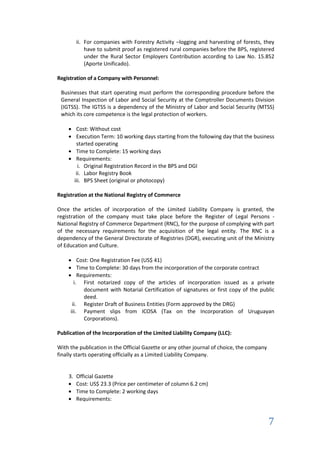 ii. For companies with Forestry Activity –logging and harvesting of forests, they
           have to submit proof as registered rural companies before the BPS, registered
           under the Rural Sector Employers Contribution according to Law No. 15.852
           (Aporte Unificado).

Registration of a Company with Personnel:

 Businesses that start operating must perform the corresponding procedure before the
 General Inspection of Labor and Social Security at the Comptroller Documents Division
 (IGTSS). The IGTSS is a dependency of the Ministry of Labor and Social Security (MTSS)
 which its core competence is the legal protection of workers.

        Cost: Without cost
        Execution Term: 10 working days starting from the following day that the business
        started operating
        Time to Complete: 15 working days
        Requirements:
         i. Original Registration Record in the BPS and DGI
        ii. Labor Registry Book
       iii. BPS Sheet (original or photocopy)

Registration at the National Registry of Commerce

Once the articles of incorporation of the Limited Liability Company is granted, the
registration of the company must take place before the Register of Legal Persons -
National Registry of Commerce Department (RNC), for the purpose of complying with part
of the necessary requirements for the acquisition of the legal entity. The RNC is a
dependency of the General Directorate of Registries (DGR), executing unit of the Ministry
of Education and Culture.

         Cost: One Registration Fee (US$ 41)
         Time to Complete: 30 days from the incorporation of the corporate contract
         Requirements:
       i. First notarized copy of the articles of incorporation issued as a private
            document with Notarial Certification of signatures or first copy of the public
            deed.
      ii. Register Draft of Business Entities (Form approved by the DRG)
     iii. Payment slips from ICOSA (Tax on the Incorporation of Uruguayan
            Corporations).

Publication of the Incorporation of the Limited Liability Company (LLC):

With the publication in the Official Gazette or any other journal of choice, the company
finally starts operating officially as a Limited Liability Company.


    3. Official Gazette
       Cost: US$ 23.3 (Price per centimeter of column 6.2 cm)
       Time to Complete: 2 working days
       Requirements:



                                                                                           7
 