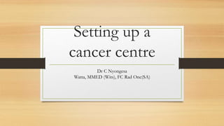 Setting up a
cancer centre
Dr C Nyongesa
Watta, MMED (Wits), FC Rad Onc(SA)
 