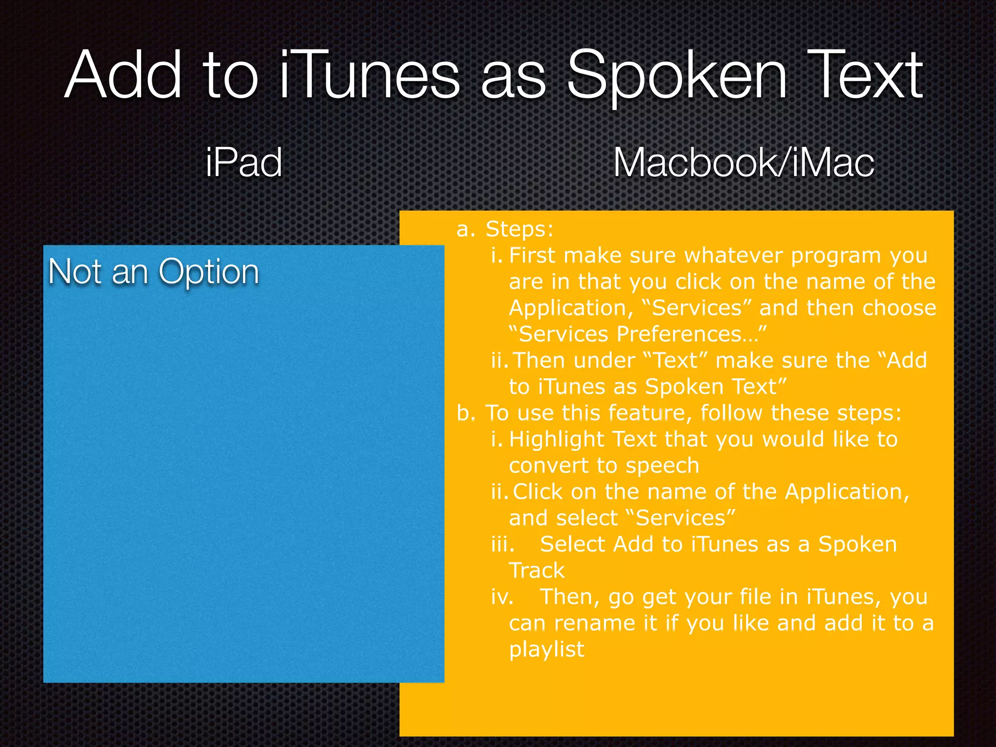 Add to iTunes as Spoken Text
iPad Macbook/iMac
a. Steps:
i. First make sure whatever program you
are in that you click on the name of the
Application, “Services” and then choose
“Services Preferences…”
ii.Then under “Text” make sure the “Add
to iTunes as Spoken Text”
b. To use this feature, follow these steps:
i. Highlight Text that you would like to
convert to speech
ii.Click on the name of the Application,
and select “Services”
iii. Select Add to iTunes as a Spoken
Track
iv. Then, go get your file in iTunes, you
can rename it if you like and add it to a
playlist
Not an Option
 