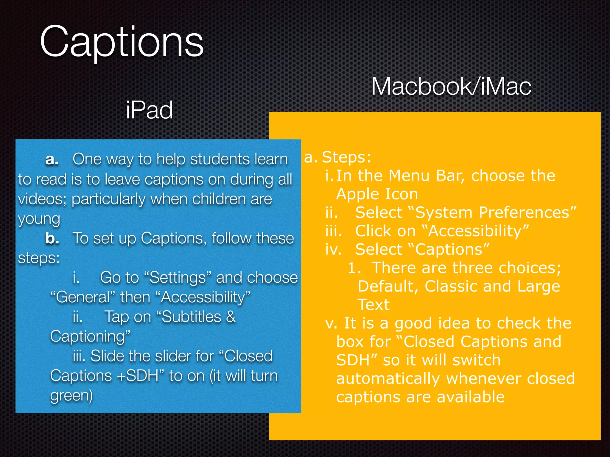 Captions
iPad
Macbook/iMac
a. Steps:
i.In the Menu Bar, choose the
Apple Icon
ii. Select “System Preferences”
iii. Click on “Accessibility”
iv. Select “Captions”
1. There are three choices;
Default, Classic and Large
Text
v. It is a good idea to check the
box for “Closed Captions and
SDH” so it will switch
automatically whenever closed
captions are available
a. One way to help students learn
to read is to leave captions on during all
videos; particularly when children are
young
b. To set up Captions, follow these
steps:
	 i.	 Go to “Settings” and choose
“General” then “Accessibility”
	 ii.	 Tap on “Subtitles &
Captioning”
	 iii. Slide the slider for “Closed
Captions +SDH” to on (it will turn
green)
 