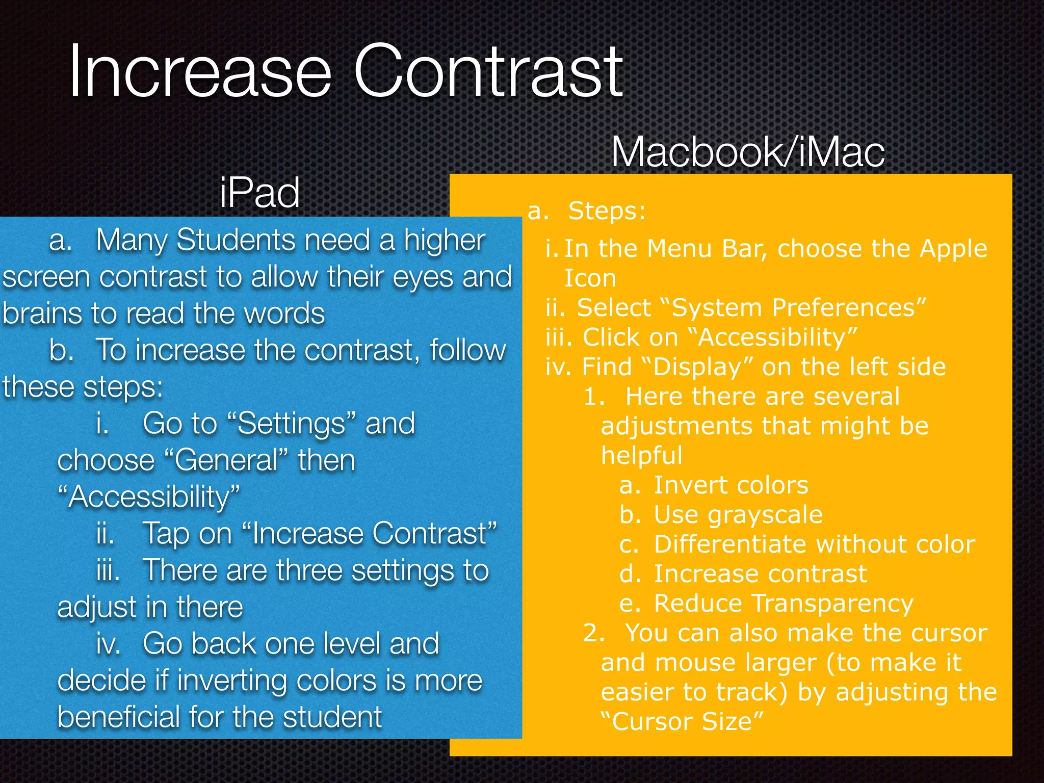 Increase Contrast
a. Steps:
i.In the Menu Bar, choose the Apple
Icon
ii. Select “System Preferences”
iii. Click on “Accessibility”
iv. Find “Display” on the left side
1. Here there are several
adjustments that might be
helpful
a. Invert colors
b. Use grayscale
c. Differentiate without color
d. Increase contrast
e. Reduce Transparency
2. You can also make the cursor
and mouse larger (to make it
easier to track) by adjusting the
“Cursor Size”
iPad
Macbook/iMac
	 a.	 Many Students need a higher
screen contrast to allow their eyes and
brains to read the words
	 b.	 To increase the contrast, follow
these steps:
	 i.	 Go to “Settings” and
choose “General” then
“Accessibility”
	 ii.	 Tap on “Increase Contrast”
	 iii.	 There are three settings to
adjust in there
	 iv.	 Go back one level and
decide if inverting colors is more
beneﬁcial for the student
 