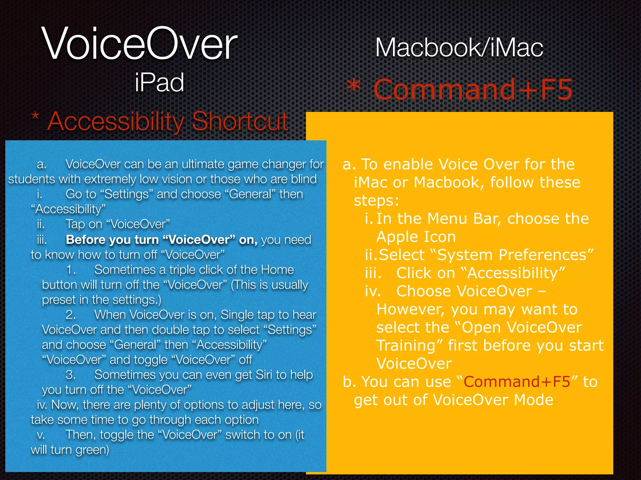 VoiceOver
a. To enable Voice Over for the
iMac or Macbook, follow these
steps:
i.In the Menu Bar, choose the
Apple Icon
ii.Select “System Preferences”
iii. Click on “Accessibility”
iv. Choose VoiceOver –
However, you may want to
select the “Open VoiceOver
Training” first before you start
VoiceOver
b. You can use “Command+F5” to
get out of VoiceOver Mode
iPad
Macbook/iMac
* Accessibility Shortcut
* Command+F5
	 a.	 VoiceOver can be an ultimate game changer for
students with extremely low vision or those who are blind
	 i.	 Go to “Settings” and choose “General” then
“Accessibility”
	 ii.	 Tap on “VoiceOver”
	 iii.	 Before you turn “VoiceOver” on, you need
to know how to turn off “VoiceOver”
	 1.	 Sometimes a triple click of the Home
button will turn off the “VoiceOver” (This is usually
preset in the settings.)
	 2.	 When VoiceOver is on, Single tap to hear
VoiceOver and then double tap to select “Settings”
and choose “General” then “Accessibility”
“VoiceOver” and toggle “VoiceOver” off
	 3.	 Sometimes you can even get Siri to help
you turn off the “VoiceOver”
	 iv. Now, there are plenty of options to adjust here, so
take some time to go through each option
	 v.	 Then, toggle the “VoiceOver” switch to on (it
will turn green)
 