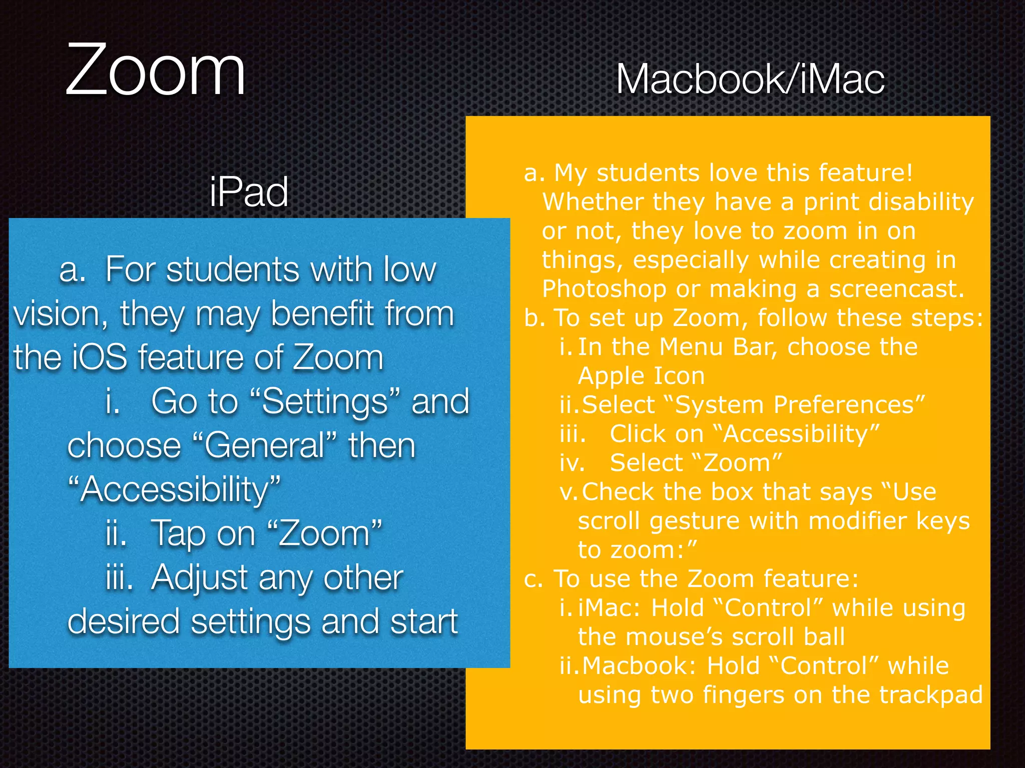 Zoom
a. My students love this feature!
Whether they have a print disability
or not, they love to zoom in on
things, especially while creating in
Photoshop or making a screencast.
b. To set up Zoom, follow these steps:
i.In the Menu Bar, choose the
Apple Icon
ii.Select “System Preferences”
iii. Click on “Accessibility”
iv. Select “Zoom”
v.Check the box that says “Use
scroll gesture with modifier keys
to zoom:”
c. To use the Zoom feature:
i.iMac: Hold “Control” while using
the mouse’s scroll ball
ii.Macbook: Hold “Control” while
using two fingers on the trackpad
iPad
Macbook/iMac
	 a.	 For students with low
vision, they may beneﬁt from
the iOS feature of Zoom
	 i.	 Go to “Settings” and
choose “General” then
“Accessibility”
	 ii.	 Tap on “Zoom”
	 iii.	 Adjust any other
desired settings and start
 