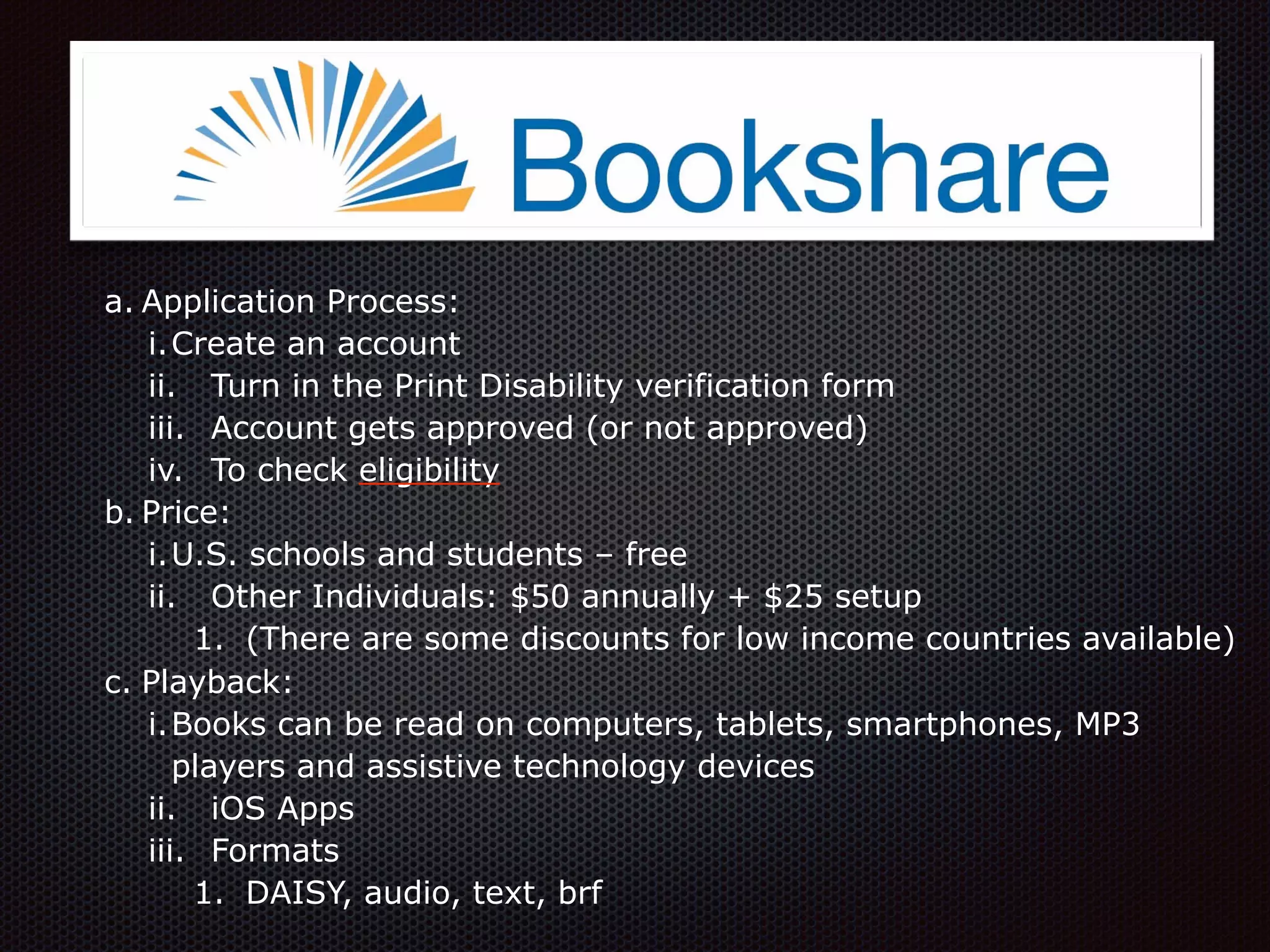 a. Application Process:
i.Create an account
ii. Turn in the Print Disability verification form
iii. Account gets approved (or not approved)
iv. To check eligibility
b. Price:
i.U.S. schools and students – free
ii. Other Individuals: $50 annually + $25 setup
1. (There are some discounts for low income countries available)
c. Playback:
i.Books can be read on computers, tablets, smartphones, MP3
players and assistive technology devices
ii. iOS Apps
iii. Formats
1. DAISY, audio, text, brf
 