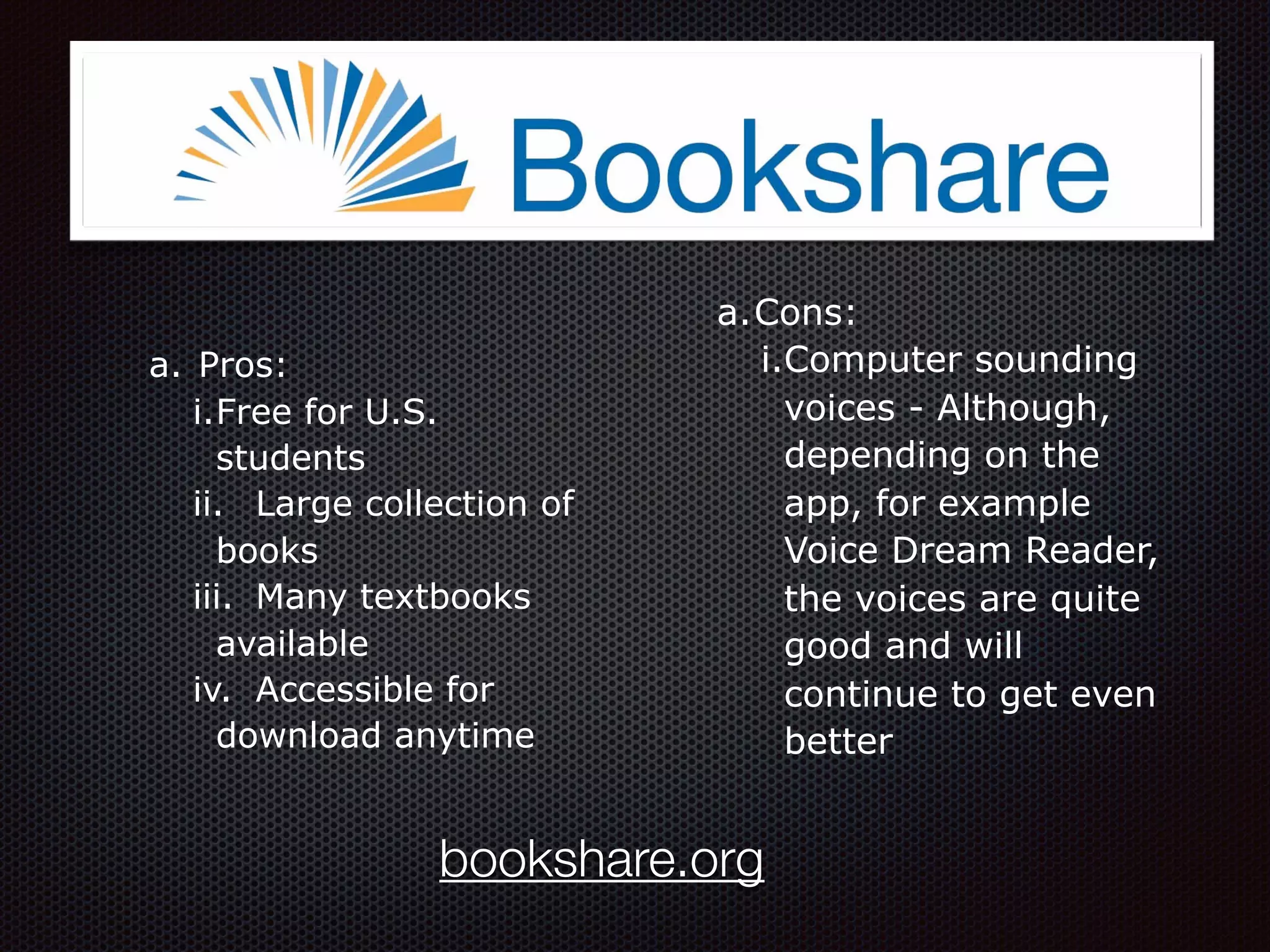 a. Pros:
i.Free for U.S.
students
ii. Large collection of
books
iii. Many textbooks
available
iv. Accessible for
download anytime
a.Cons:
i.Computer sounding
voices - Although,
depending on the
app, for example
Voice Dream Reader,
the voices are quite
good and will
continue to get even
better
bookshare.org
 