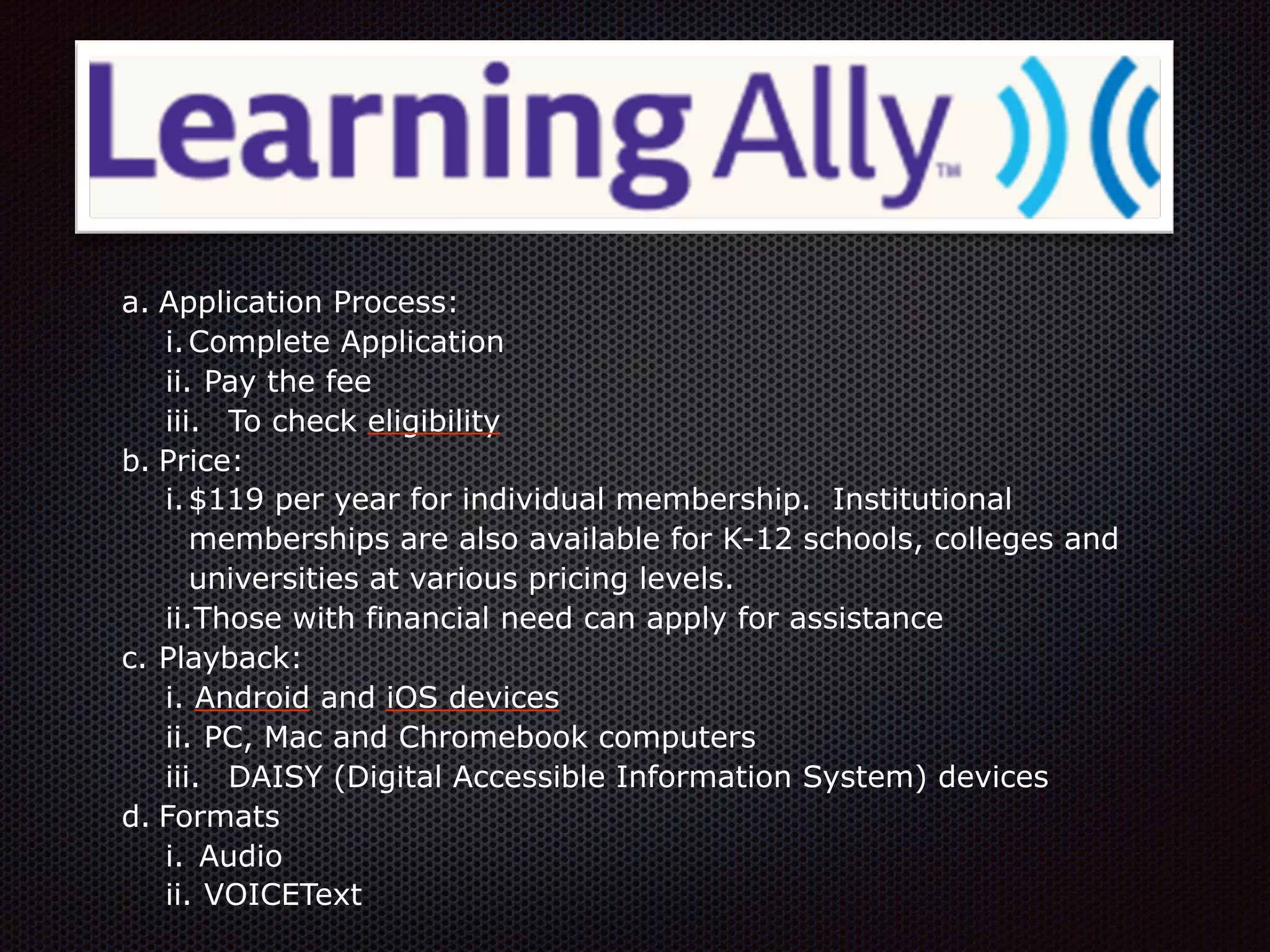 a. Application Process:
i.Complete Application
ii. Pay the fee
iii. To check eligibility
b. Price:
i.$119 per year for individual membership. Institutional
memberships are also available for K-12 schools, colleges and
universities at various pricing levels.
ii.Those with financial need can apply for assistance
c. Playback:
i. Android and iOS devices
ii. PC, Mac and Chromebook computers
iii. DAISY (Digital Accessible Information System) devices
d. Formats
i. Audio
ii. VOICEText
 