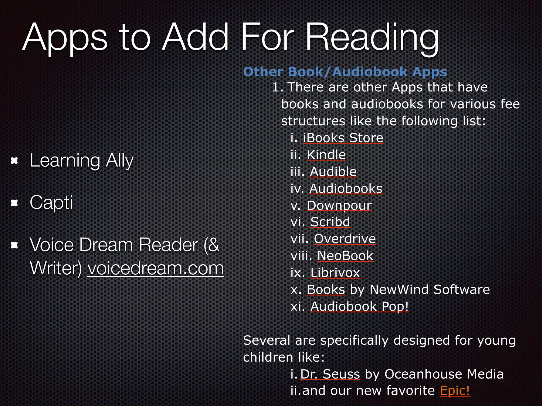 Apps to Add For Reading
Other Book/Audiobook Apps
1. There are other Apps that have
books and audiobooks for various fee
structures like the following list:
i. iBooks Store
ii. Kindle
iii. Audible
iv. Audiobooks
v. Downpour
vi. Scribd
vii. Overdrive
viii. NeoBook
ix. Librivox
x. Books by NewWind Software
xi. Audiobook Pop!
Several are specifically designed for young
children like:
i.Dr. Seuss by Oceanhouse Media
ii.and our new favorite Epic!
Learning Ally
Capti
Voice Dream Reader (&
Writer) voicedream.com
 
