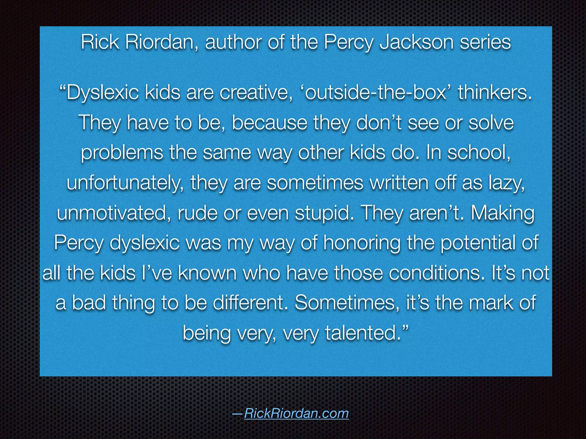 —RickRiordan.com
Rick Riordan, author of the Percy Jackson series
“Dyslexic kids are creative, ‘outside-the-box’ thinkers.
They have to be, because they don’t see or solve
problems the same way other kids do. In school,
unfortunately, they are sometimes written off as lazy,
unmotivated, rude or even stupid. They aren’t. Making
Percy dyslexic was my way of honoring the potential of
all the kids I’ve known who have those conditions. It’s not
a bad thing to be different. Sometimes, it’s the mark of
being very, very talented.”
 