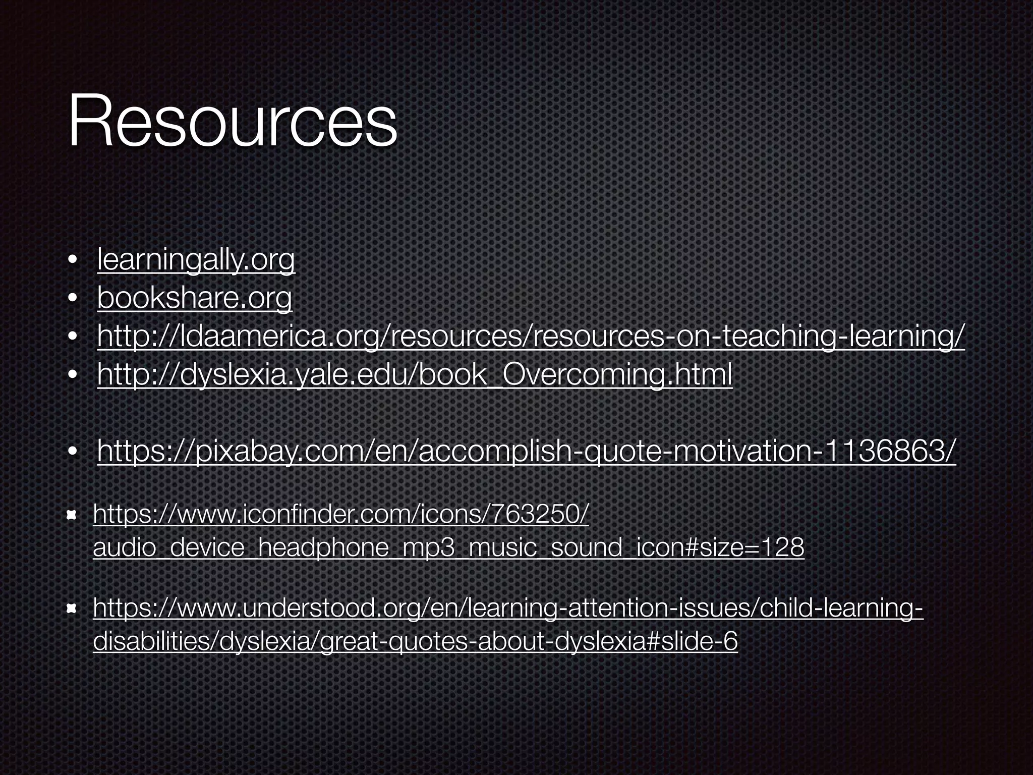 Resources
• learningally.org
• bookshare.org
• http://ldaamerica.org/resources/resources-on-teaching-learning/
• http://dyslexia.yale.edu/book_Overcoming.html
• https://pixabay.com/en/accomplish-quote-motivation-1136863/
https://www.iconﬁnder.com/icons/763250/
audio_device_headphone_mp3_music_sound_icon#size=128
https://www.understood.org/en/learning-attention-issues/child-learning-
disabilities/dyslexia/great-quotes-about-dyslexia#slide-6
 