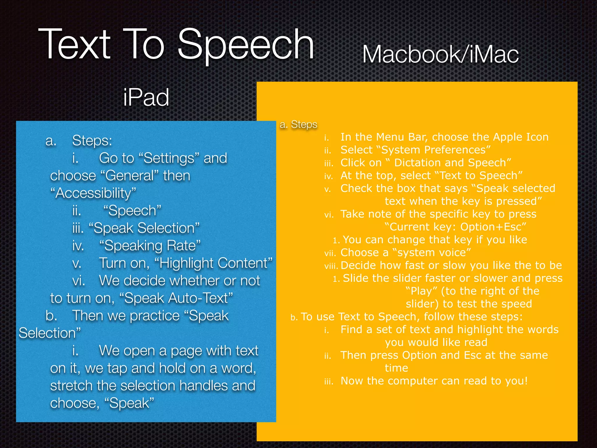 Text To Speech
a. Steps
i. In the Menu Bar, choose the Apple Icon
ii. Select “System Preferences”
iii. Click on “ Dictation and Speech”
iv. At the top, select “Text to Speech”
v. Check the box that says “Speak selected
text when the key is pressed”
vi. Take note of the specific key to press
“Current key: Option+Esc”
1. You can change that key if you like
vii. Choose a “system voice”
viii. Decide how fast or slow you like the to be
1. Slide the slider faster or slower and press
“Play” (to the right of the
slider) to test the speed
b. To use Text to Speech, follow these steps:
i. Find a set of text and highlight the words
you would like read
ii. Then press Option and Esc at the same
time
iii. Now the computer can read to you!
iPad
Macbook/iMac
	 a.	 Steps:
	 i.	 Go to “Settings” and
choose “General” then
“Accessibility”
	 ii.	 “Speech”
	 iii. “Speak Selection”
	 iv.	 “Speaking Rate”
	 v.	 Turn on, “Highlight Content”
	 vi.	 We decide whether or not
to turn on, “Speak Auto-Text”
	 b.	 Then we practice “Speak
Selection”
	 i.	 We open a page with text
on it, we tap and hold on a word,
stretch the selection handles and
choose, “Speak”
 