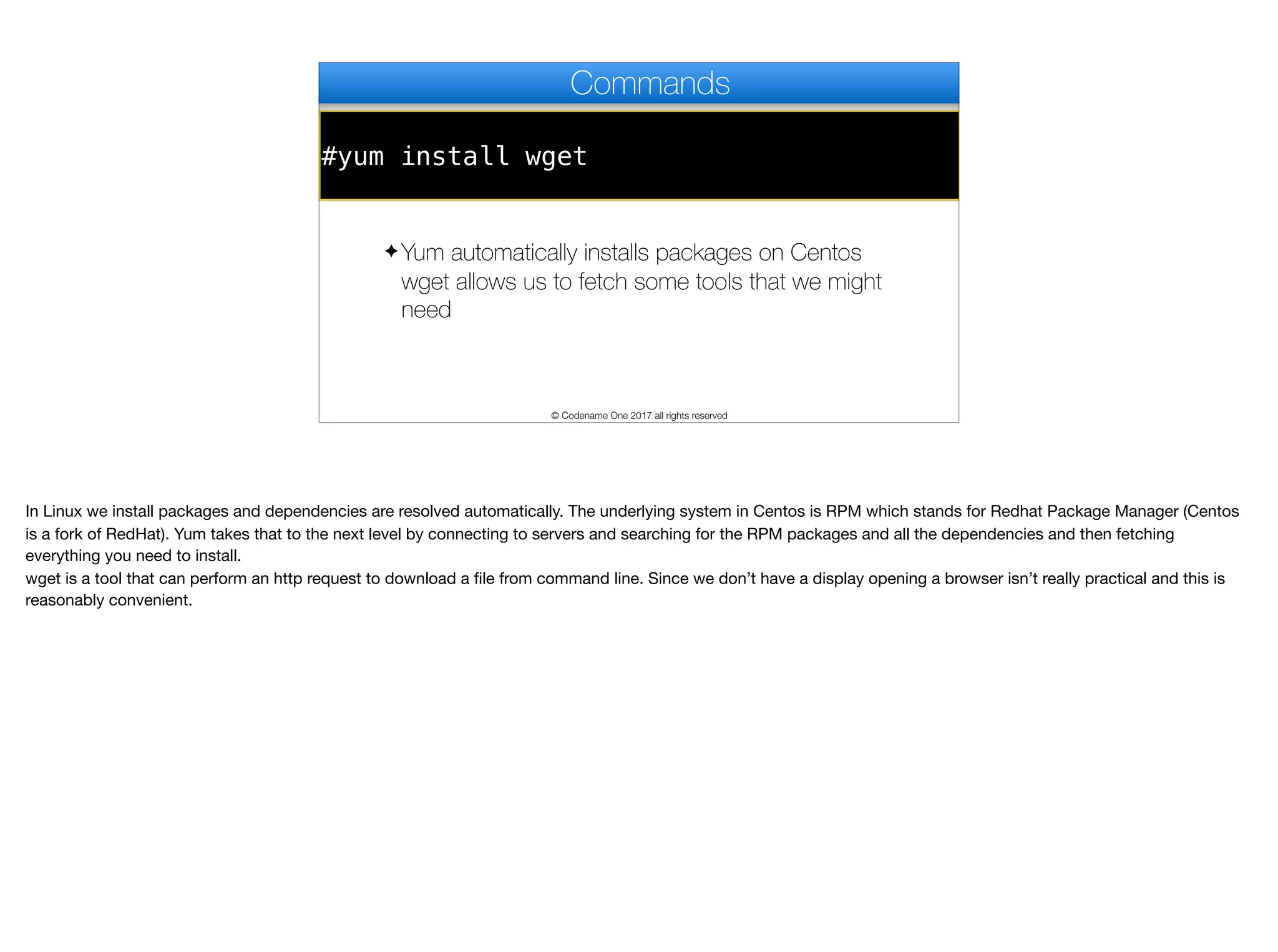 #yum install wget
Commands
✦ Yum automatically installs packages on Centos
wget allows us to fetch some tools that we might
need
© Codename One 2017 all rights reserved
In Linux we install packages and dependencies are resolved automatically. The underlying system in Centos is RPM which stands for Redhat Package Manager (Centos
is a fork of RedHat). Yum takes that to the next level by connecting to servers and searching for the RPM packages and all the dependencies and then fetching
everything you need to install.

wget is a tool that can perform an http request to download a file from command line. Since we don’t have a display opening a browser isn’t really practical and this is
reasonably convenient.
 