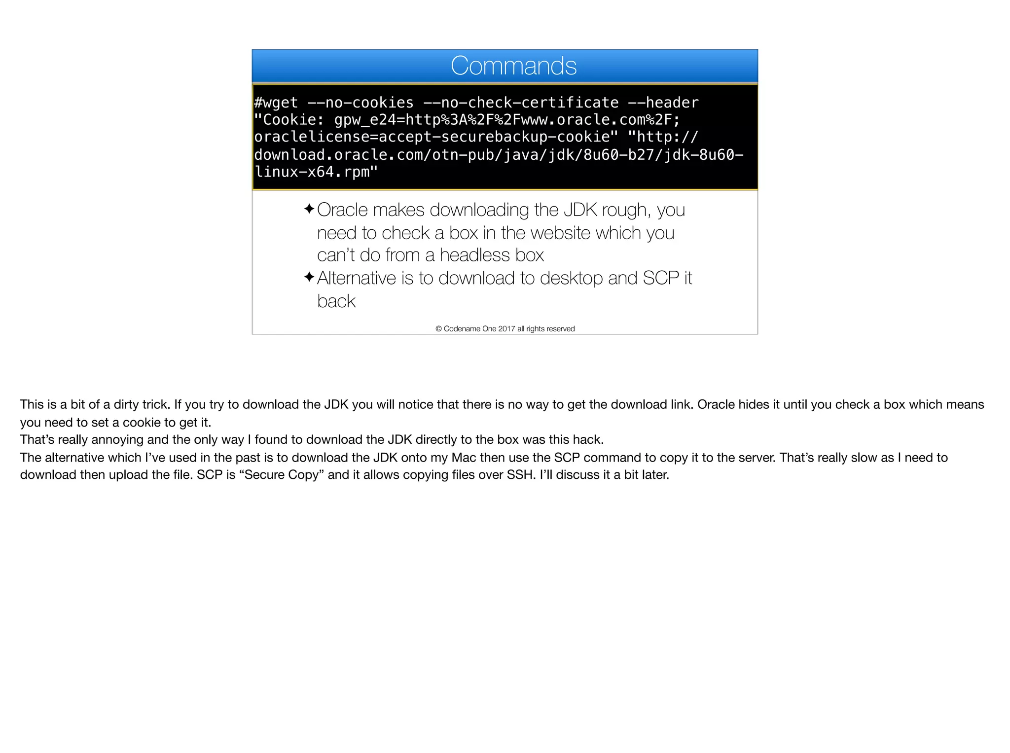 #wget --no-cookies --no-check-certificate --header
"Cookie: gpw_e24=http%3A%2F%2Fwww.oracle.com%2F;
oraclelicense=accept-securebackup-cookie" "http://
download.oracle.com/otn-pub/java/jdk/8u60-b27/jdk-8u60-
linux-x64.rpm"
Commands
✦ Oracle makes downloading the JDK rough, you
need to check a box in the website which you
can’t do from a headless box
✦ Alternative is to download to desktop and SCP it
back
© Codename One 2017 all rights reserved
This is a bit of a dirty trick. If you try to download the JDK you will notice that there is no way to get the download link. Oracle hides it until you check a box which means
you need to set a cookie to get it.

That’s really annoying and the only way I found to download the JDK directly to the box was this hack.

The alternative which I’ve used in the past is to download the JDK onto my Mac then use the SCP command to copy it to the server. That’s really slow as I need to
download then upload the file. SCP is “Secure Copy” and it allows copying files over SSH. I’ll discuss it a bit later.
 