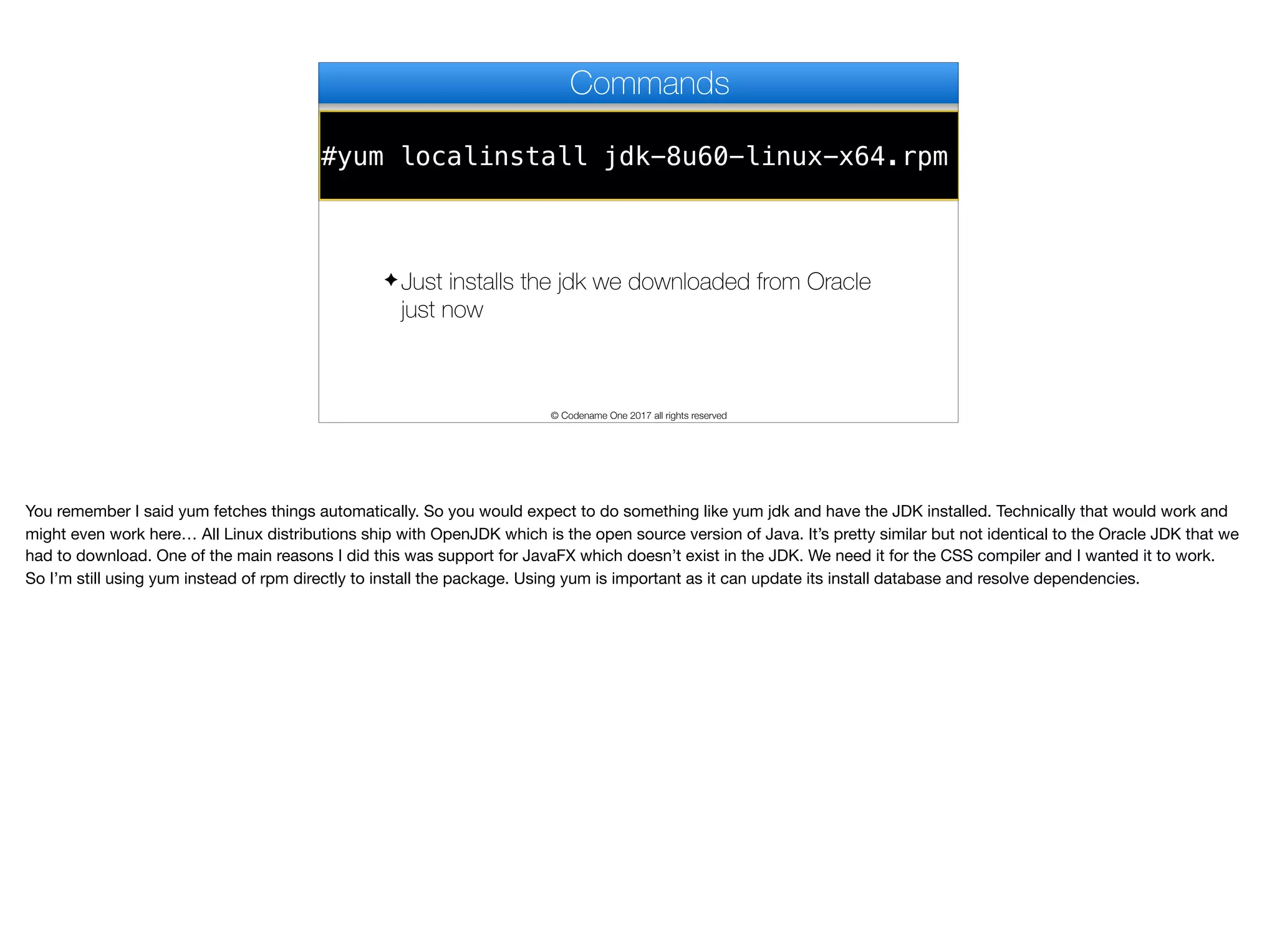 #yum localinstall jdk-8u60-linux-x64.rpm
Commands
✦ Just installs the jdk we downloaded from Oracle
just now
© Codename One 2017 all rights reserved
You remember I said yum fetches things automatically. So you would expect to do something like yum jdk and have the JDK installed. Technically that would work and
might even work here… All Linux distributions ship with OpenJDK which is the open source version of Java. It’s pretty similar but not identical to the Oracle JDK that we
had to download. One of the main reasons I did this was support for JavaFX which doesn’t exist in the JDK. We need it for the CSS compiler and I wanted it to work.

So I’m still using yum instead of rpm directly to install the package. Using yum is important as it can update its install database and resolve dependencies.
 