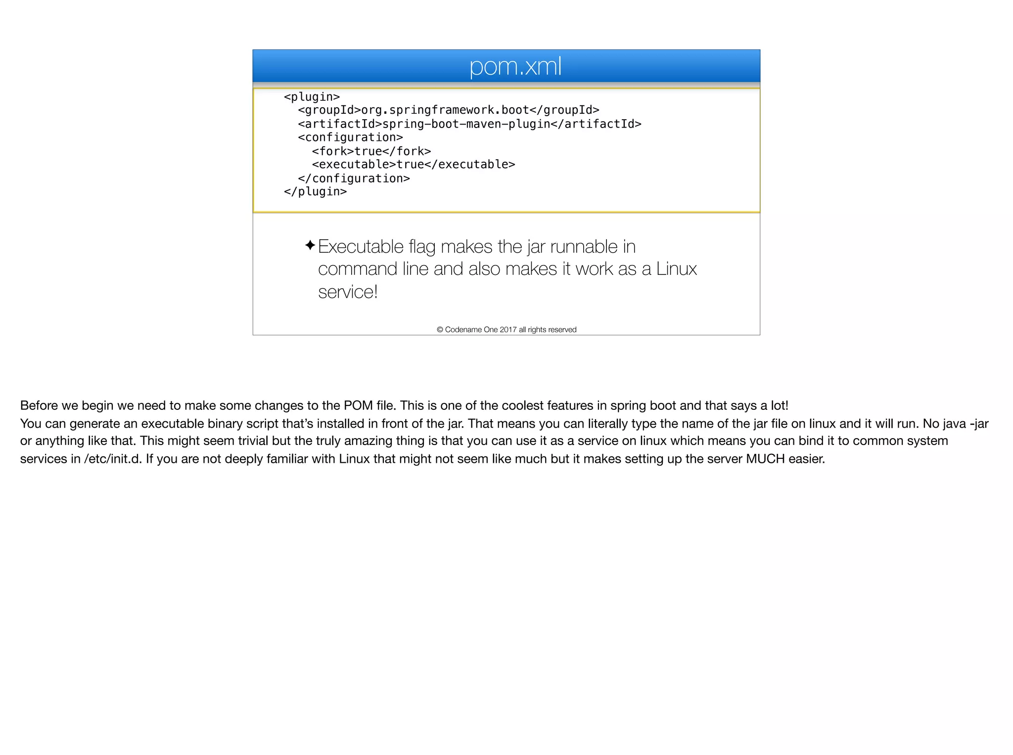 <plugin>
<groupId>org.springframework.boot</groupId>
<artifactId>spring-boot-maven-plugin</artifactId>
<configuration>
<fork>true</fork>
<executable>true</executable>
</configuration>
</plugin>
pom.xml
✦ Executable flag makes the jar runnable in
command line and also makes it work as a Linux
service!
© Codename One 2017 all rights reserved
Before we begin we need to make some changes to the POM file. This is one of the coolest features in spring boot and that says a lot!

You can generate an executable binary script that’s installed in front of the jar. That means you can literally type the name of the jar file on linux and it will run. No java -jar
or anything like that. This might seem trivial but the truly amazing thing is that you can use it as a service on linux which means you can bind it to common system
services in /etc/init.d. If you are not deeply familiar with Linux that might not seem like much but it makes setting up the server MUCH easier.
 