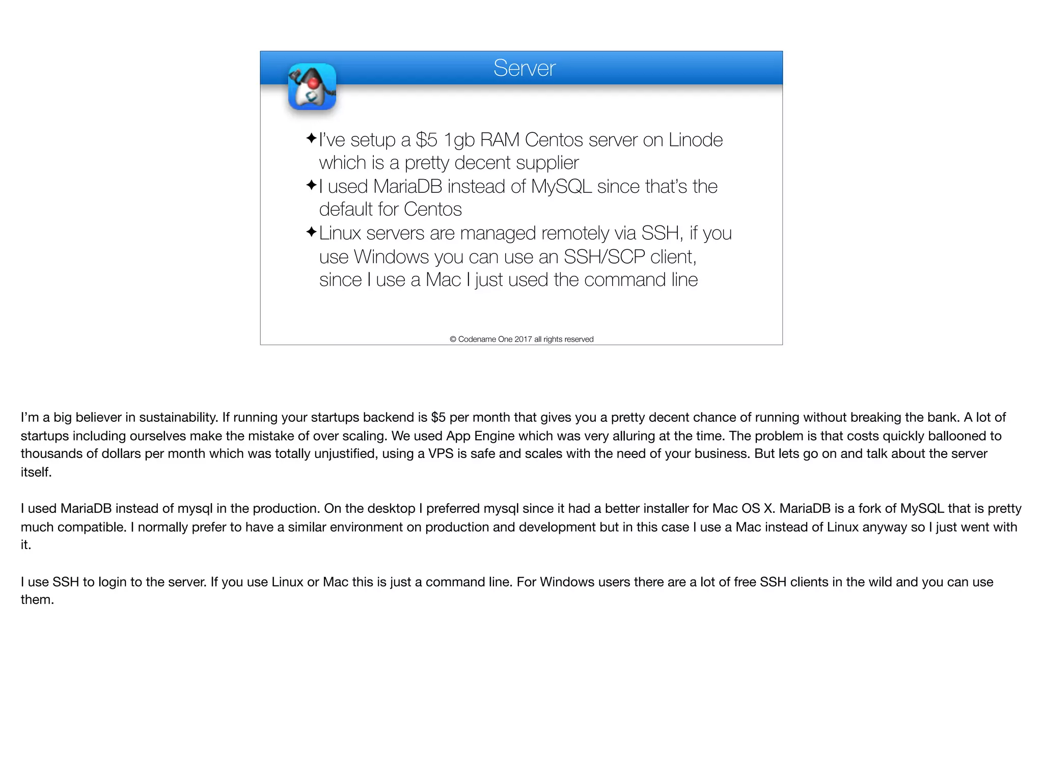 Server
✦I’ve setup a $5 1gb RAM Centos server on Linode
which is a pretty decent supplier
✦I used MariaDB instead of MySQL since that’s the
default for Centos
✦Linux servers are managed remotely via SSH, if you
use Windows you can use an SSH/SCP client,
since I use a Mac I just used the command line
© Codename One 2017 all rights reserved
I’m a big believer in sustainability. If running your startups backend is $5 per month that gives you a pretty decent chance of running without breaking the bank. A lot of
startups including ourselves make the mistake of over scaling. We used App Engine which was very alluring at the time. The problem is that costs quickly ballooned to
thousands of dollars per month which was totally unjustified, using a VPS is safe and scales with the need of your business. But lets go on and talk about the server
itself.

I used MariaDB instead of mysql in the production. On the desktop I preferred mysql since it had a better installer for Mac OS X. MariaDB is a fork of MySQL that is pretty
much compatible. I normally prefer to have a similar environment on production and development but in this case I use a Mac instead of Linux anyway so I just went with
it.

I use SSH to login to the server. If you use Linux or Mac this is just a command line. For Windows users there are a lot of free SSH clients in the wild and you can use
them. 

 