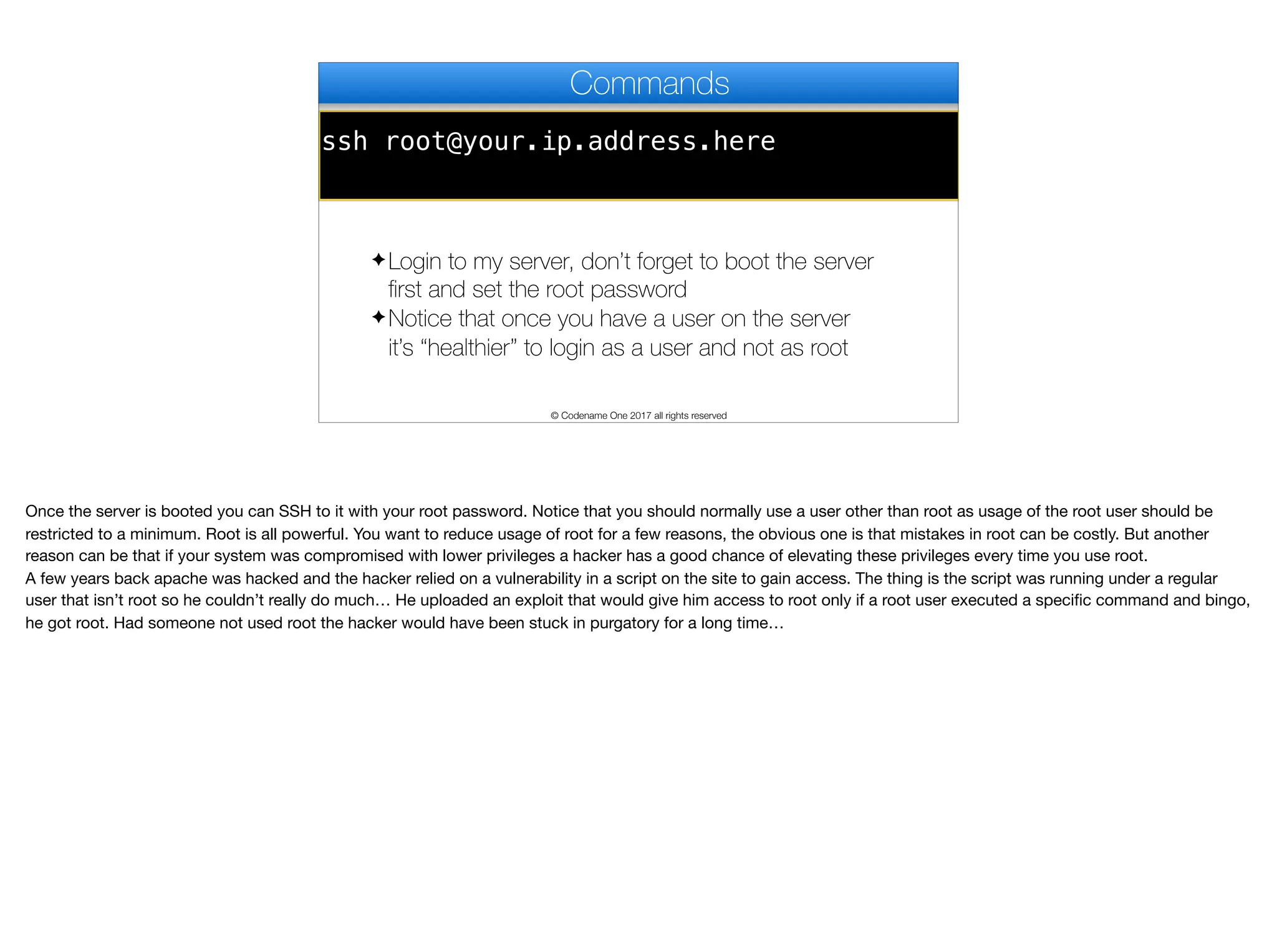 ssh root@your.ip.address.here
Commands
✦ Login to my server, don’t forget to boot the server
first and set the root password
✦ Notice that once you have a user on the server
it’s “healthier” to login as a user and not as root
© Codename One 2017 all rights reserved
Once the server is booted you can SSH to it with your root password. Notice that you should normally use a user other than root as usage of the root user should be
restricted to a minimum. Root is all powerful. You want to reduce usage of root for a few reasons, the obvious one is that mistakes in root can be costly. But another
reason can be that if your system was compromised with lower privileges a hacker has a good chance of elevating these privileges every time you use root. 

A few years back apache was hacked and the hacker relied on a vulnerability in a script on the site to gain access. The thing is the script was running under a regular
user that isn’t root so he couldn’t really do much… He uploaded an exploit that would give him access to root only if a root user executed a specific command and bingo,
he got root. Had someone not used root the hacker would have been stuck in purgatory for a long time…
 