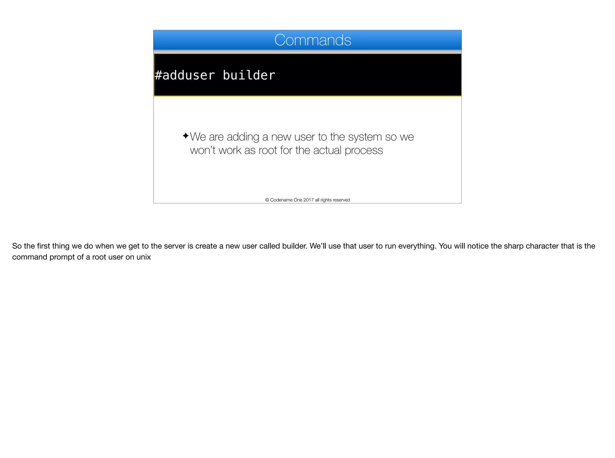 #adduser builder
Commands
✦We are adding a new user to the system so we
won’t work as root for the actual process
© Codename One 2017 all rights reserved
So the first thing we do when we get to the server is create a new user called builder. We’ll use that user to run everything. You will notice the sharp character that is the
command prompt of a root user on unix
 