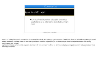#yum install wget
Commands
✦ Yum automatically installs packages on Centos
wget allows us to fetch some tools that we might
need
© Codename One 2017 all rights reserved
In Linux we install packages and dependencies are resolved automatically. The underlying system in Centos is RPM which stands for Redhat Package Manager (Centos
is a fork of RedHat). Yum takes that to the next level by connecting to servers and searching for the RPM packages and all the dependencies and then fetching
everything you need to install.

wget is a tool that can perform an http request to download a file from command line. Since we don’t have a display opening a browser isn’t really practical and this is
reasonably convenient.
 