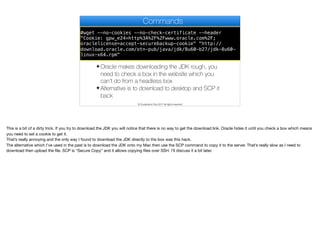 #wget --no-cookies --no-check-certificate --header
"Cookie: gpw_e24=http%3A%2F%2Fwww.oracle.com%2F;
oraclelicense=accept-securebackup-cookie" "http://
download.oracle.com/otn-pub/java/jdk/8u60-b27/jdk-8u60-
linux-x64.rpm"
Commands
✦ Oracle makes downloading the JDK rough, you
need to check a box in the website which you
can’t do from a headless box
✦ Alternative is to download to desktop and SCP it
back
© Codename One 2017 all rights reserved
This is a bit of a dirty trick. If you try to download the JDK you will notice that there is no way to get the download link. Oracle hides it until you check a box which means
you need to set a cookie to get it.

That’s really annoying and the only way I found to download the JDK directly to the box was this hack.

The alternative which I’ve used in the past is to download the JDK onto my Mac then use the SCP command to copy it to the server. That’s really slow as I need to
download then upload the file. SCP is “Secure Copy” and it allows copying files over SSH. I’ll discuss it a bit later.
 