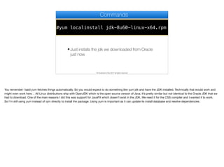#yum localinstall jdk-8u60-linux-x64.rpm
Commands
✦ Just installs the jdk we downloaded from Oracle
just now
© Codename One 2017 all rights reserved
You remember I said yum fetches things automatically. So you would expect to do something like yum jdk and have the JDK installed. Technically that would work and
might even work here… All Linux distributions ship with OpenJDK which is the open source version of Java. It’s pretty similar but not identical to the Oracle JDK that we
had to download. One of the main reasons I did this was support for JavaFX which doesn’t exist in the JDK. We need it for the CSS compiler and I wanted it to work.

So I’m still using yum instead of rpm directly to install the package. Using yum is important as it can update its install database and resolve dependencies.
 