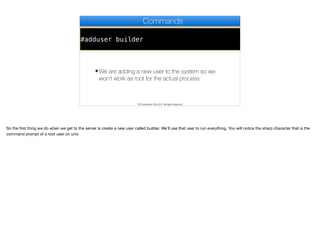 #adduser builder
Commands
✦We are adding a new user to the system so we
won’t work as root for the actual process
© Codename One 2017 all rights reserved
So the first thing we do when we get to the server is create a new user called builder. We’ll use that user to run everything. You will notice the sharp character that is the
command prompt of a root user on unix
 