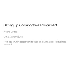 Setting up a collaborative environment
Alberto Cottica

D4SB Master Course

From opportunity assessment to business planning in social business
Lesson 1
 