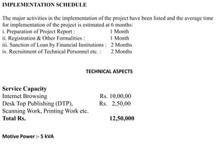 IMPLEMENTATION SCHEDULE
The major activities in the implementation of the project have been listed and the average time
for implementation of the project is estimated at 6 months:
i. Preparation of Project Report : 1 Month
ii. Registration & Other Formalities : 1 Month
iii. Sanction of Loan by Financial Institutions : 2 Months
iv. Recruitment of Technical Personnel etc. : 2 Months
TECHNICAL ASPECTS
Service Capacity
Internet Browsing Rs. 10,00,00
Desk Top Publishing (DTP), Rs. 2,50,00
Scanning Work, Printing Work etc.
Total Rs. 12,50,000
Motive Power :- 5 kVA
 