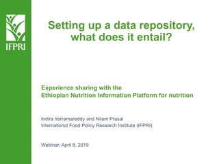 Setting up a data repository,
what does it entail?
Experience sharing with the
Ethiopian Nutrition Information Platform for nutrition
Indira Yerramareddy and Nilam Prasai
International Food Policy Research Institute (IFPRI)
Webinar, April 8, 2019
 
