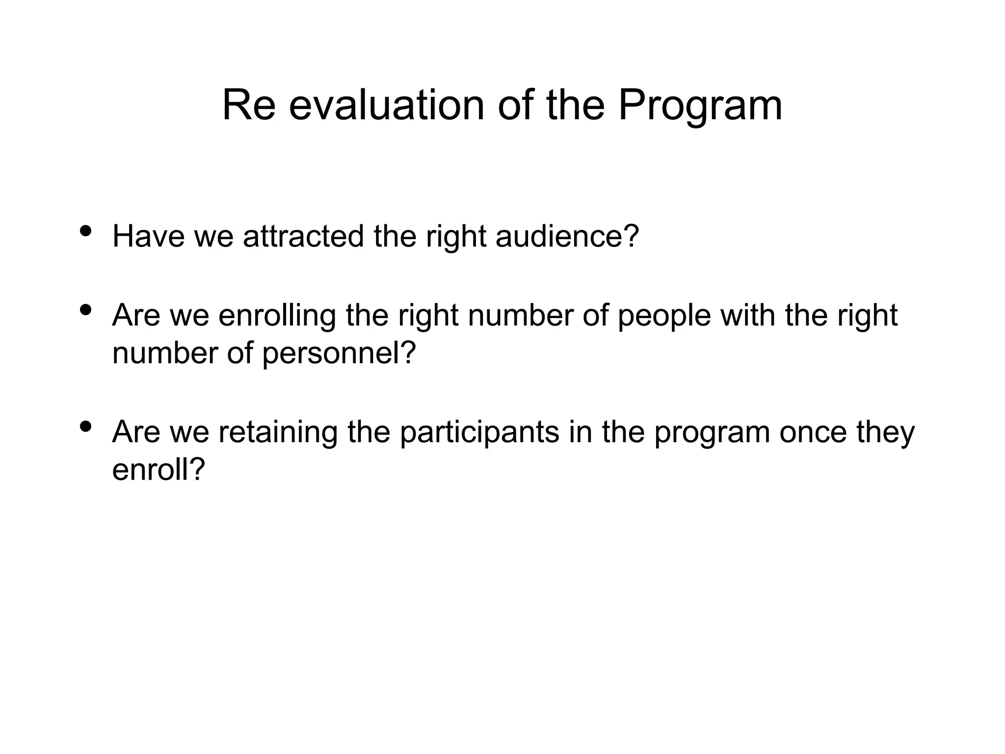 Re evaluation of the Program
• Have we attracted the right audience?
• Are we enrolling the right number of people with the right
number of personnel?
• Are we retaining the participants in the program once they
enroll?
 