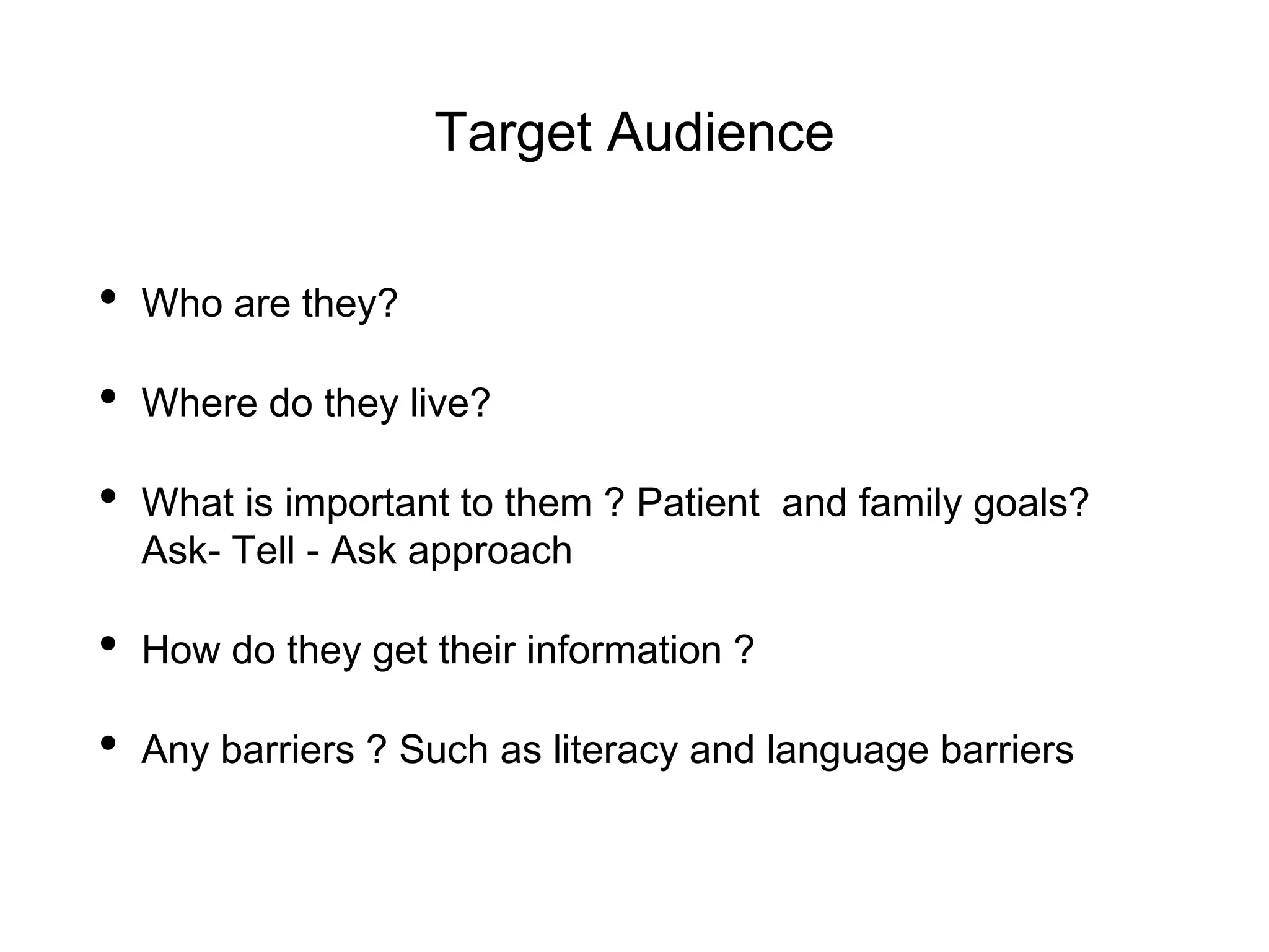 Target Audience
• Who are they?
• Where do they live?
• What is important to them ? Patient and family goals?
Ask- Tell - Ask approach
• How do they get their information ?
• Any barriers ? Such as literacy and language barriers
 