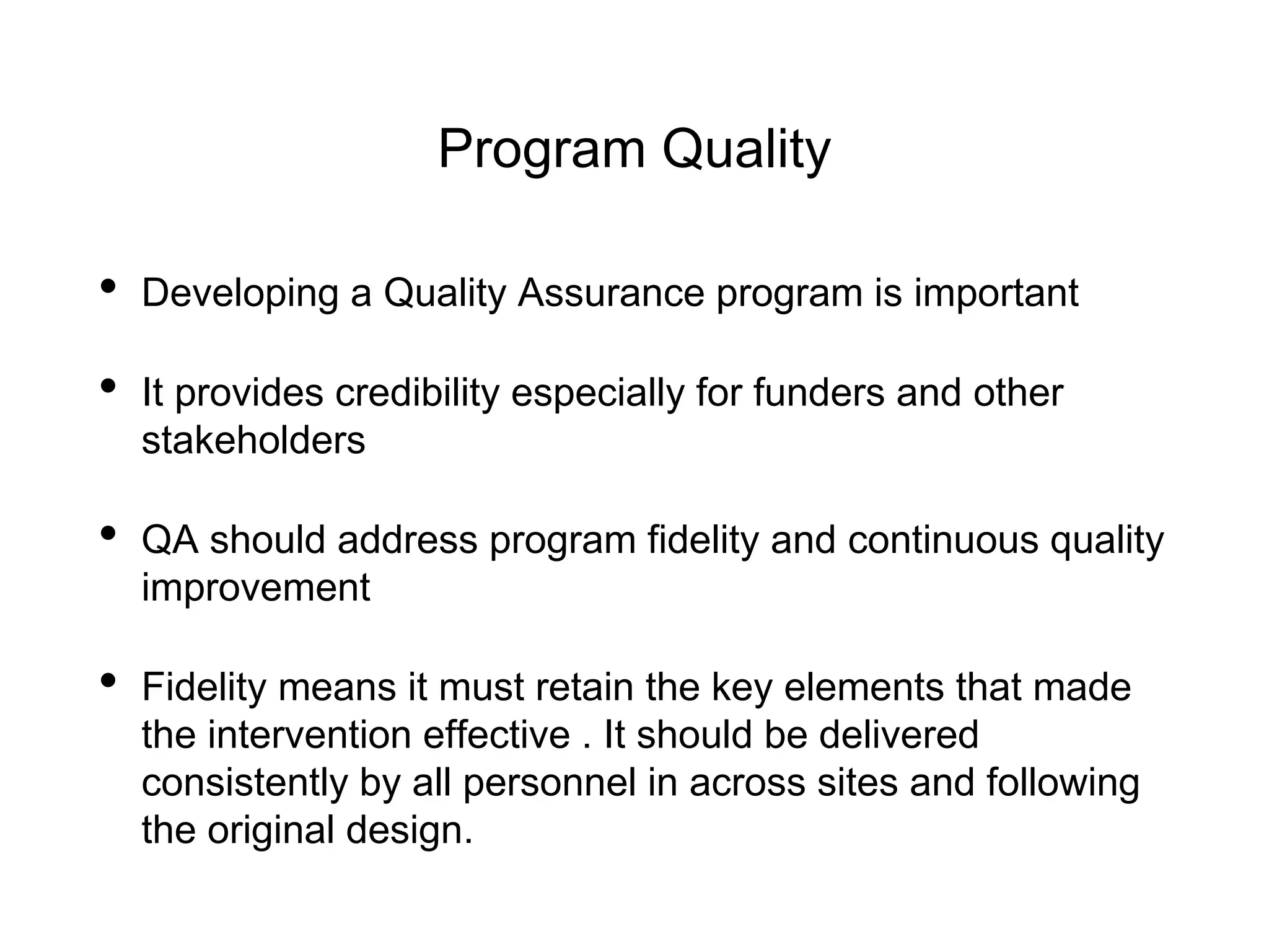 Program Quality
• Developing a Quality Assurance program is important
• It provides credibility especially for funders and other
stakeholders
• QA should address program fidelity and continuous quality
improvement
• Fidelity means it must retain the key elements that made
the intervention effective . It should be delivered
consistently by all personnel in across sites and following
the original design.
 
