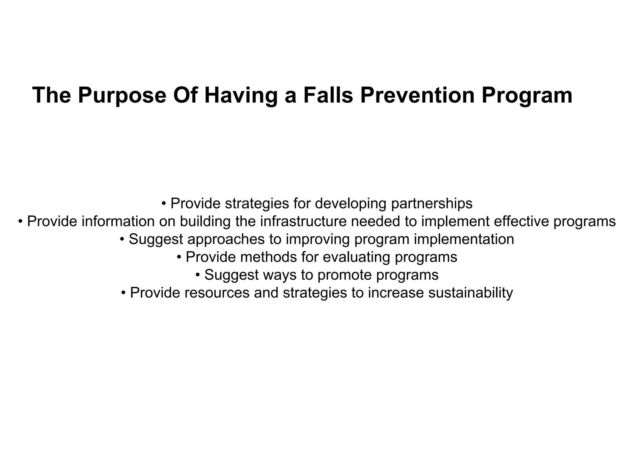 • Provide strategies for developing partnerships
• Provide information on building the infrastructure needed to implement effective programs
• Suggest approaches to improving program implementation
• Provide methods for evaluating programs
• Suggest ways to promote programs
• Provide resources and strategies to increase sustainability
The Purpose Of Having a Falls Prevention Program
 