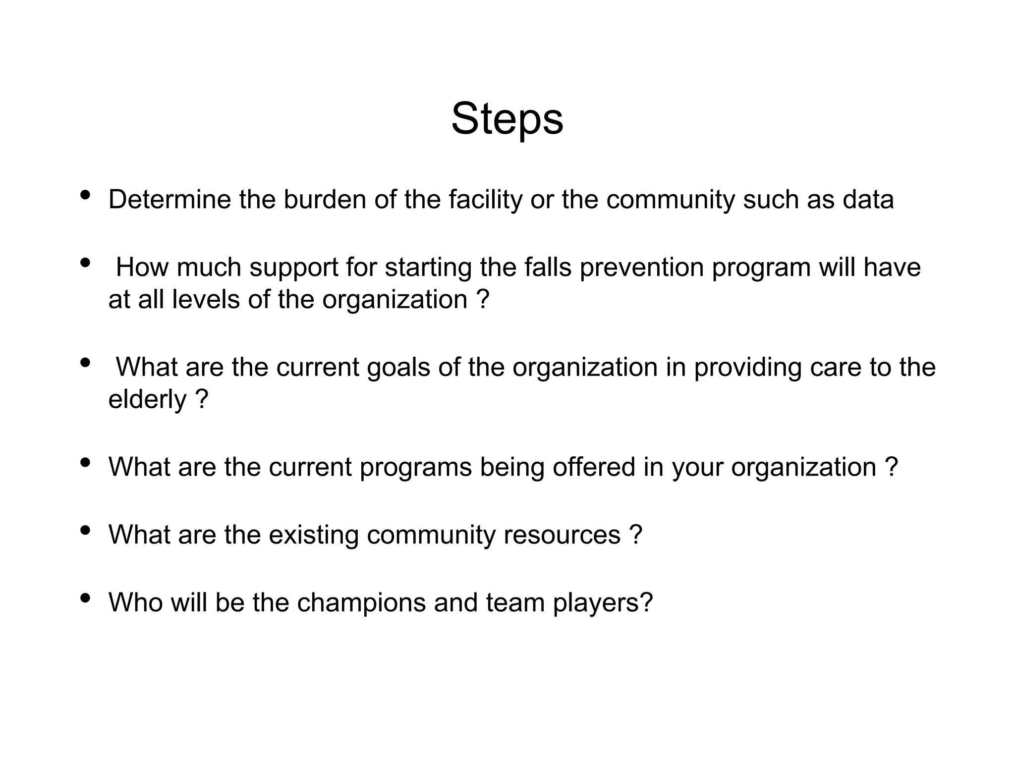 Steps
• Determine the burden of the facility or the community such as data
• How much support for starting the falls prevention program will have
at all levels of the organization ?
• What are the current goals of the organization in providing care to the
elderly ?
• What are the current programs being offered in your organization ?
• What are the existing community resources ?
• Who will be the champions and team players?
 
