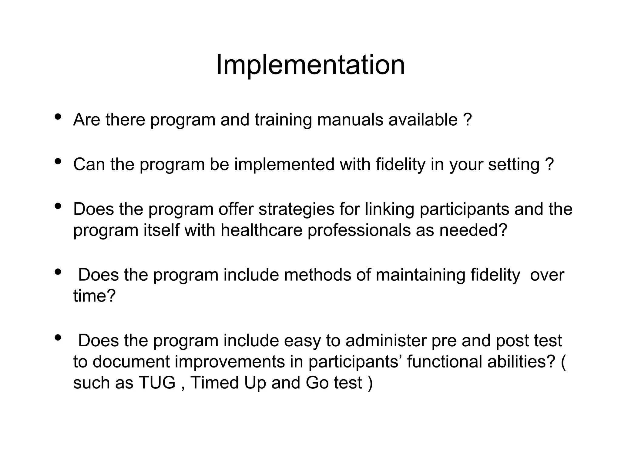 Implementation
• Are there program and training manuals available ?
• Can the program be implemented with fidelity in your setting ?
• Does the program offer strategies for linking participants and the
program itself with healthcare professionals as needed?
• Does the program include methods of maintaining fidelity over
time?
• Does the program include easy to administer pre and post test
to document improvements in participants’ functional abilities? (
such as TUG , Timed Up and Go test )
 