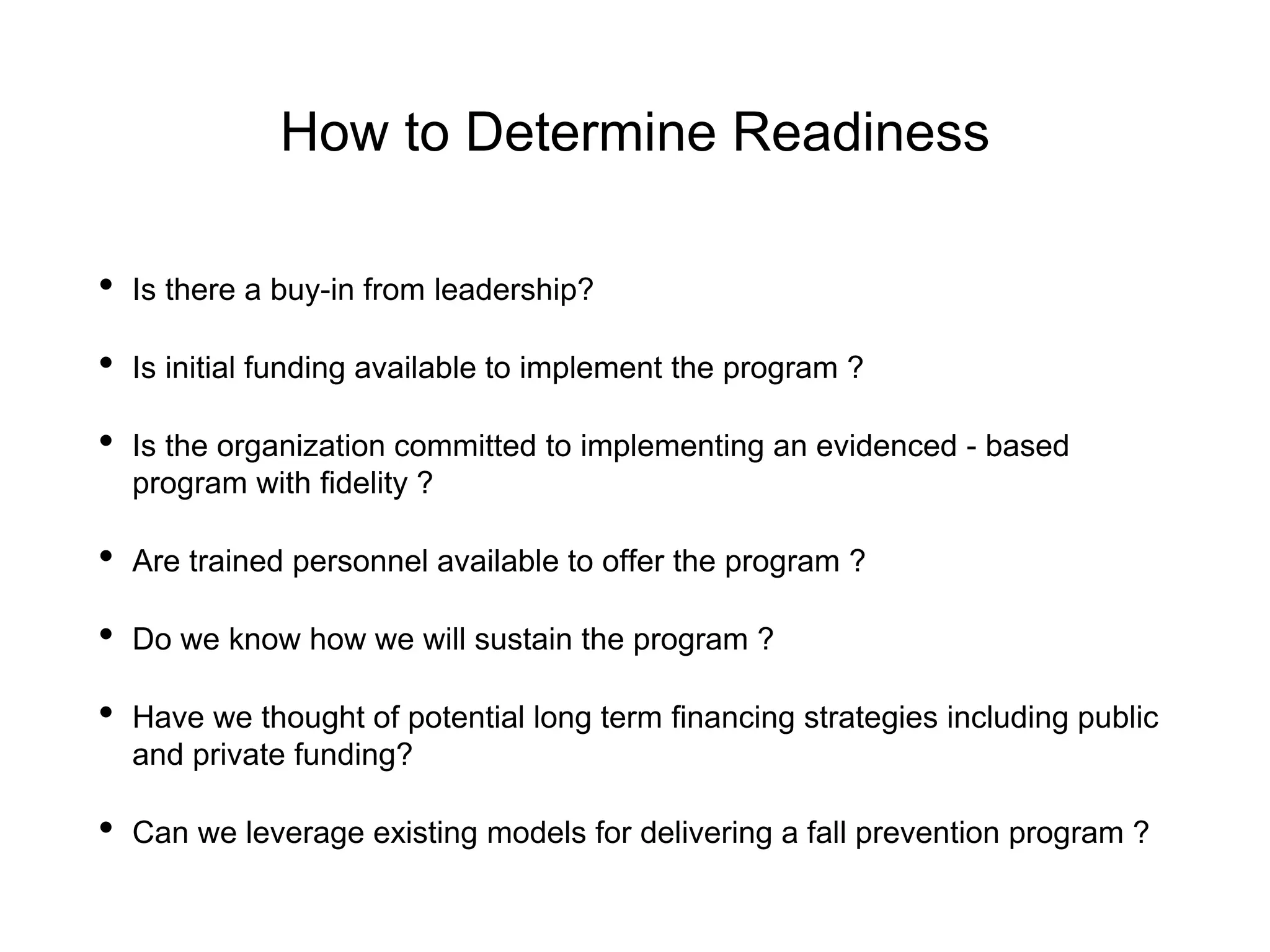 How to Determine Readiness
• Is there a buy-in from leadership?
• Is initial funding available to implement the program ?
• Is the organization committed to implementing an evidenced - based
program with fidelity ?
• Are trained personnel available to offer the program ?
• Do we know how we will sustain the program ?
• Have we thought of potential long term financing strategies including public
and private funding?
• Can we leverage existing models for delivering a fall prevention program ?
 